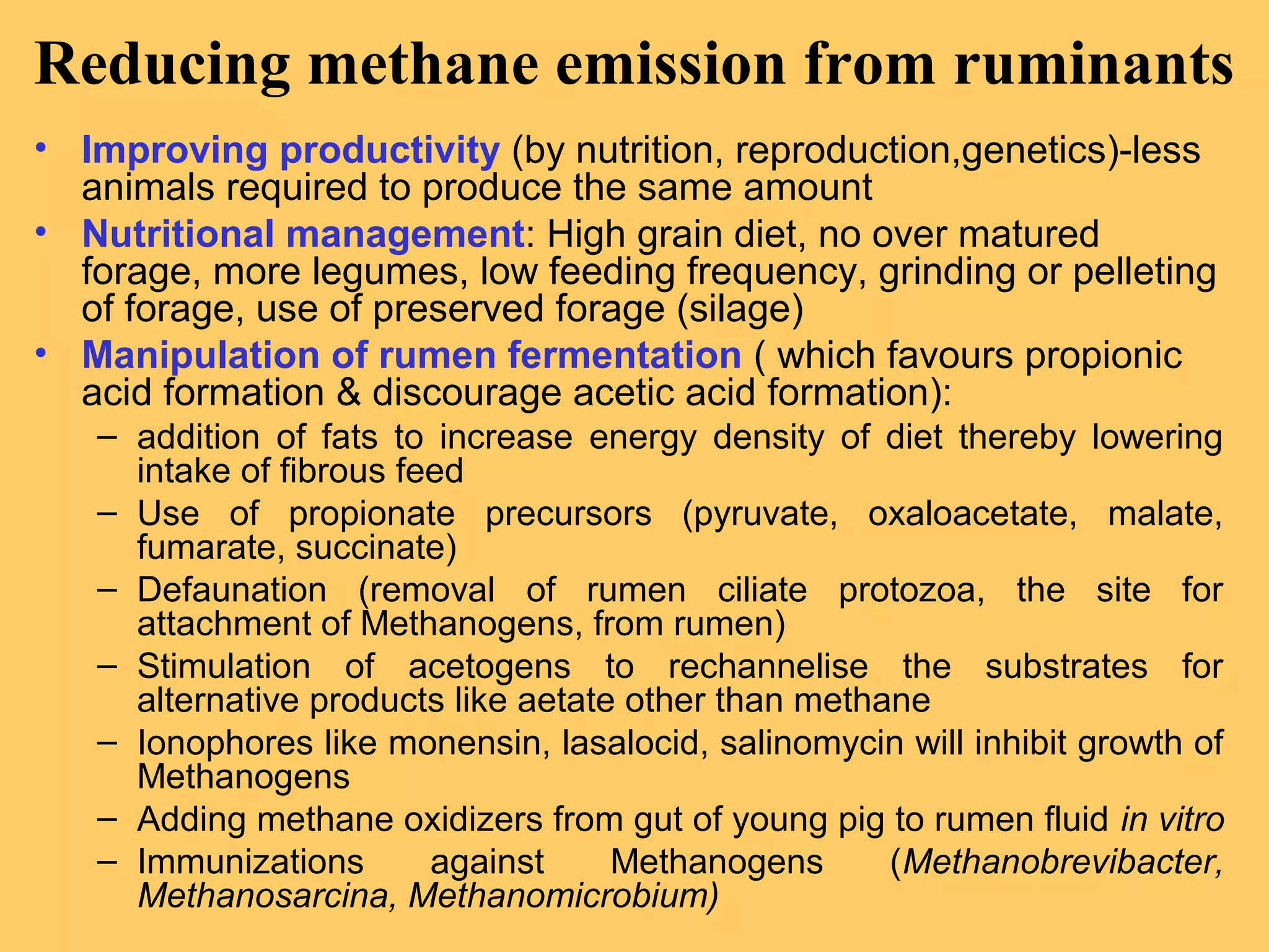 Reducing methane emission from ruminants
• Improving productivity (by nutrition, reproduction,genetics)-less
animals required to produce the same amount
• Nutritional management: High grain diet, no over matured
forage, more legumes, low feeding frequency, grinding or pelleting
of forage, use of preserved forage (silage)
• Manipulation of rumen fermentation ( which favours propionic
acid formation & discourage acetic acid formation):
– addition of fats to increase energy density of diet thereby lowering
intake of fibrous feed
– Use of propionate precursors (pyruvate, oxaloacetate, malate,
fumarate, succinate)
– Defaunation (removal of rumen ciliate protozoa, the site for
attachment of Methanogens, from rumen)
– Stimulation of acetogens to rechannelise the substrates for
alternative products like aetate other than methane
– Ionophores like monensin, lasalocid, salinomycin will inhibit growth of
Methanogens
– Adding methane oxidizers from gut of young pig to rumen fluid in vitro
– Immunizations against Methanogens (Methanobrevibacter,
Methanosarcina, Methanomicrobium)
 