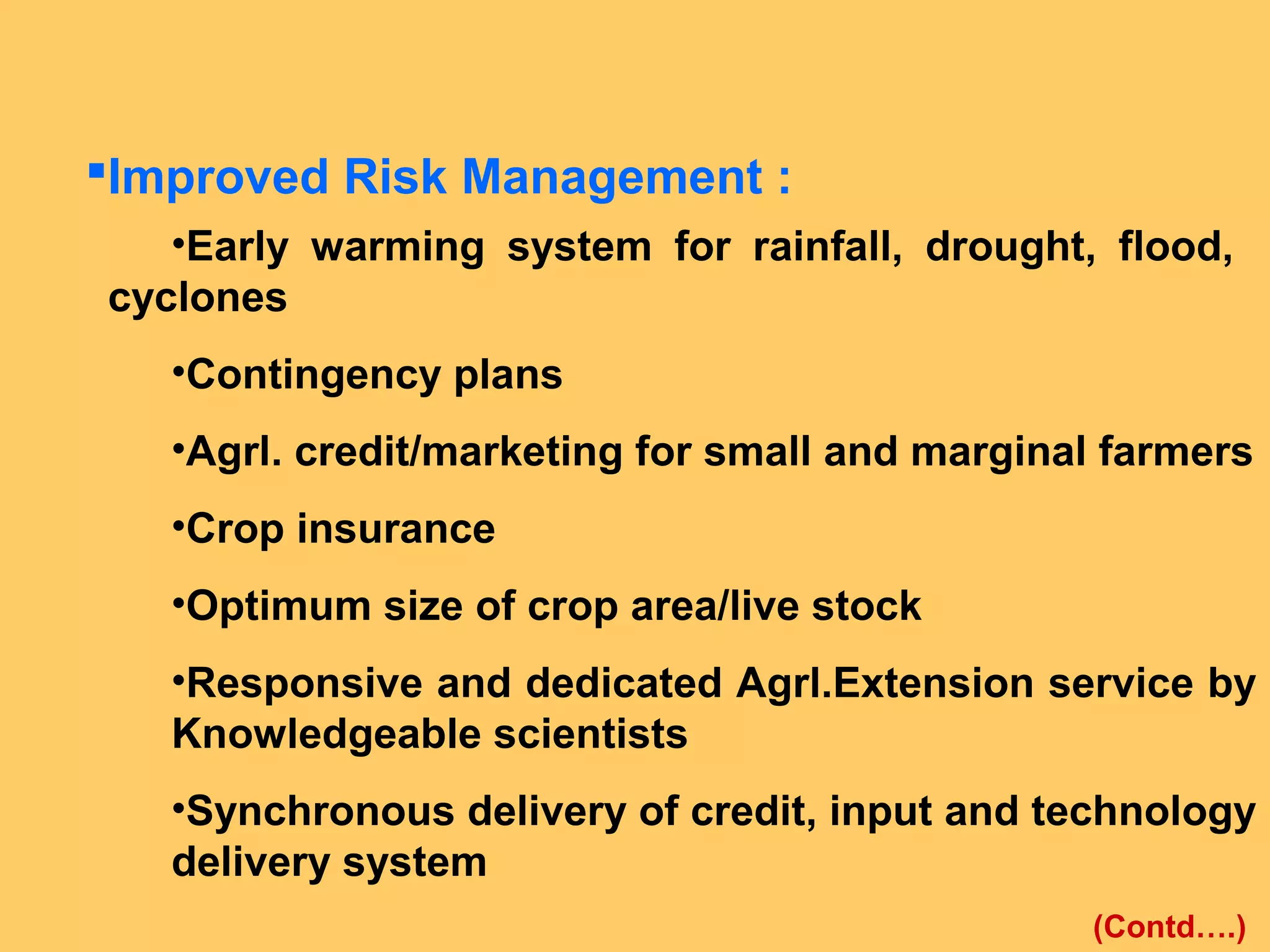 Improved Risk Management :
•Early warming system for rainfall, drought, flood,
cyclones
•Contingency plans
•Agrl. credit/marketing for small and marginal farmers
•Crop insurance
•Optimum size of crop area/live stock
•Responsive and dedicated Agrl.Extension service by
Knowledgeable scientists
•Synchronous delivery of credit, input and technology
delivery system
(Contd….)
 