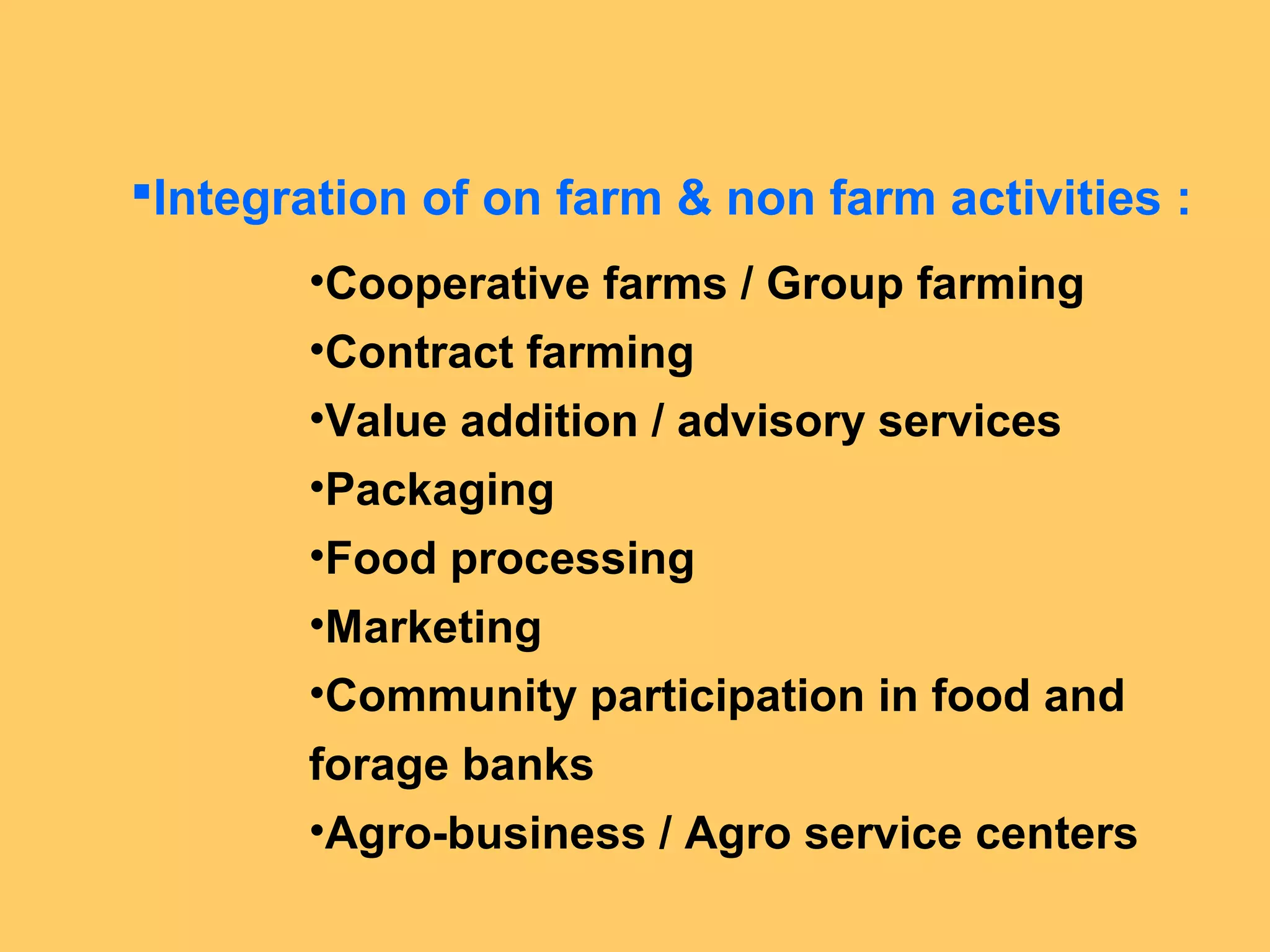 Integration of on farm & non farm activities :
•Cooperative farms / Group farming
•Contract farming
•Value addition / advisory services
•Packaging
•Food processing
•Marketing
•Community participation in food and
forage banks
•Agro-business / Agro service centers
 