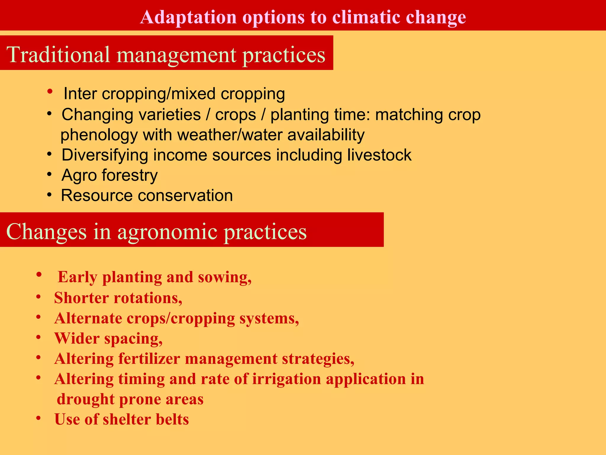 • Inter cropping/mixed cropping
• Changing varieties / crops / planting time: matching crop
phenology with weather/water availability
• Diversifying income sources including livestock
• Agro forestry
• Resource conservation
• Early planting and sowing,
• Shorter rotations,
• Alternate crops/cropping systems,
• Wider spacing,
• Altering fertilizer management strategies,
• Altering timing and rate of irrigation application in
drought prone areas
• Use of shelter belts
Changes in agronomic practices
Traditional management practices
Adaptation options to climatic change
 
