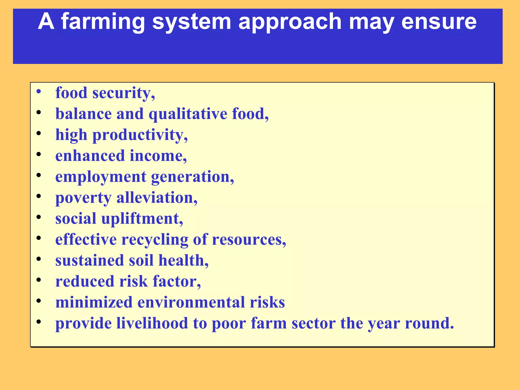 • food security,
• balance and qualitative food,
• high productivity,
• enhanced income,
• employment generation,
• poverty alleviation,
• social upliftment,
• effective recycling of resources,
• sustained soil health,
• reduced risk factor,
• minimized environmental risks
• provide livelihood to poor farm sector the year round.
• food security,
• balance and qualitative food,
• high productivity,
• enhanced income,
• employment generation,
• poverty alleviation,
• social upliftment,
• effective recycling of resources,
• sustained soil health,
• reduced risk factor,
• minimized environmental risks
• provide livelihood to poor farm sector the year round.
A farming system approach may ensure
 