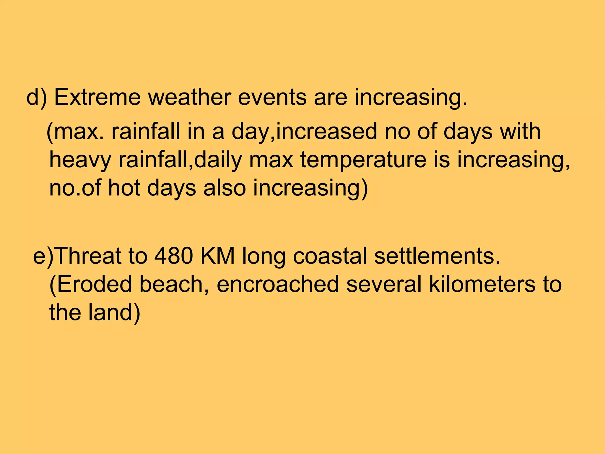 d) Extreme weather events are increasing.
(max. rainfall in a day,increased no of days with
heavy rainfall,daily max temperature is increasing,
no.of hot days also increasing)
e)Threat to 480 KM long coastal settlements.
(Eroded beach, encroached several kilometers to
the land)
 