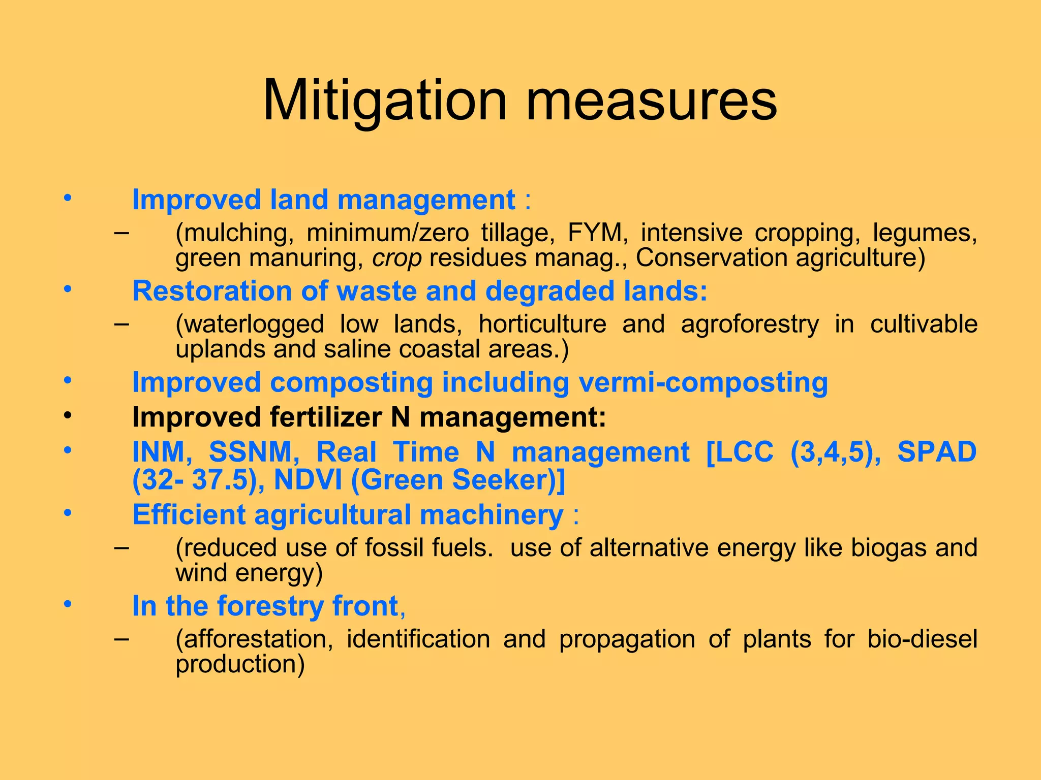 Mitigation measures
• Improved land management :
– (mulching, minimum/zero tillage, FYM, intensive cropping, legumes,
green manuring, crop residues manag., Conservation agriculture)
• Restoration of waste and degraded lands:
– (waterlogged low lands, horticulture and agroforestry in cultivable
uplands and saline coastal areas.)
• Improved composting including vermi-composting
• Improved fertilizer N management:
• INM, SSNM, Real Time N management [LCC (3,4,5), SPAD
(32- 37.5), NDVI (Green Seeker)]
• Efficient agricultural machinery :
– (reduced use of fossil fuels. use of alternative energy like biogas and
wind energy)
• In the forestry front,
– (afforestation, identification and propagation of plants for bio-diesel
production)
 