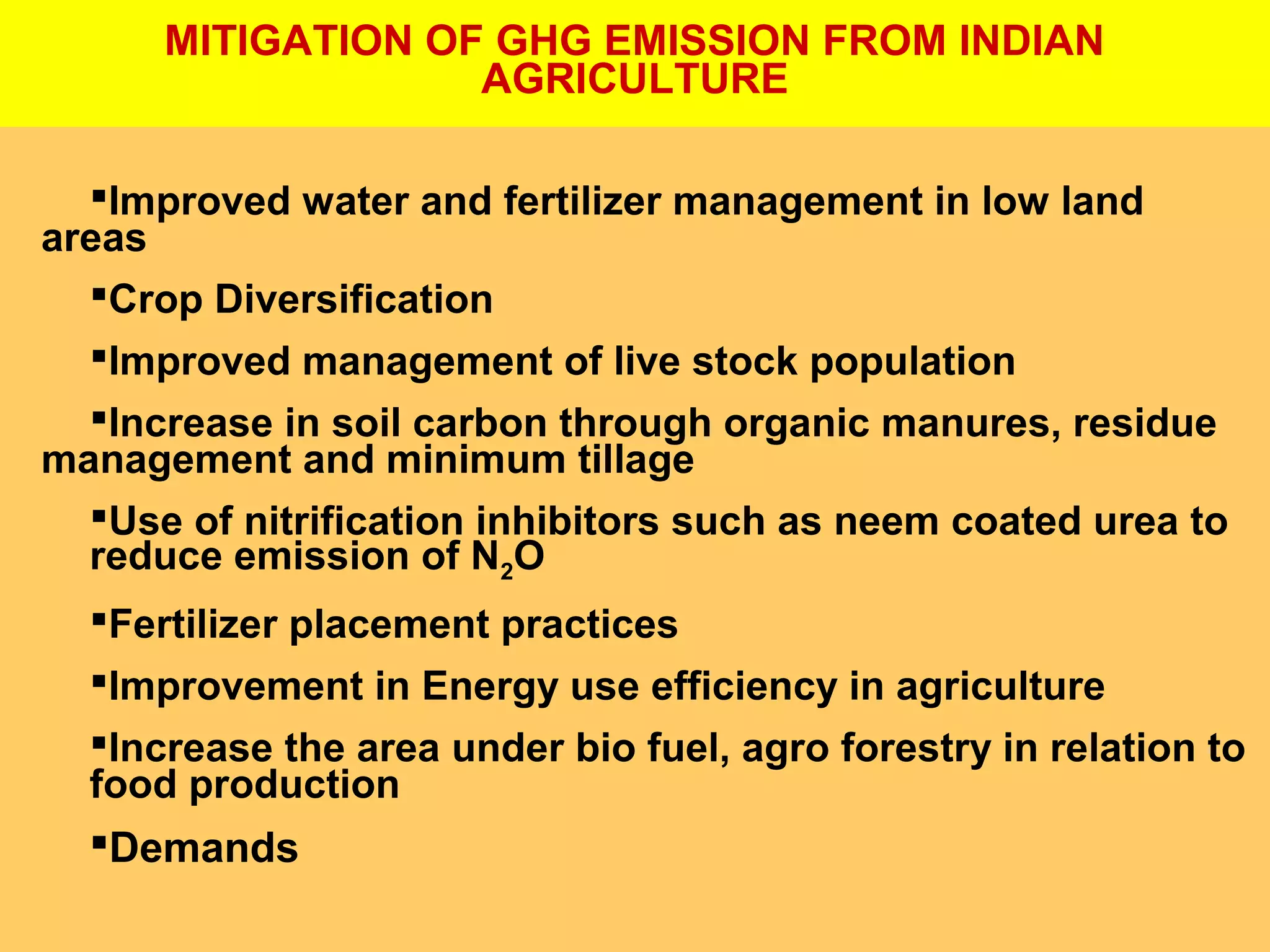 MITIGATION OF GHG EMISSION FROM INDIAN
AGRICULTURE
Improved water and fertilizer management in low land
areas
Crop Diversification
Improved management of live stock population
Increase in soil carbon through organic manures, residue
management and minimum tillage
Use of nitrification inhibitors such as neem coated urea to
reduce emission of N2O
Fertilizer placement practices
Improvement in Energy use efficiency in agriculture
Increase the area under bio fuel, agro forestry in relation to
food production
Demands
 