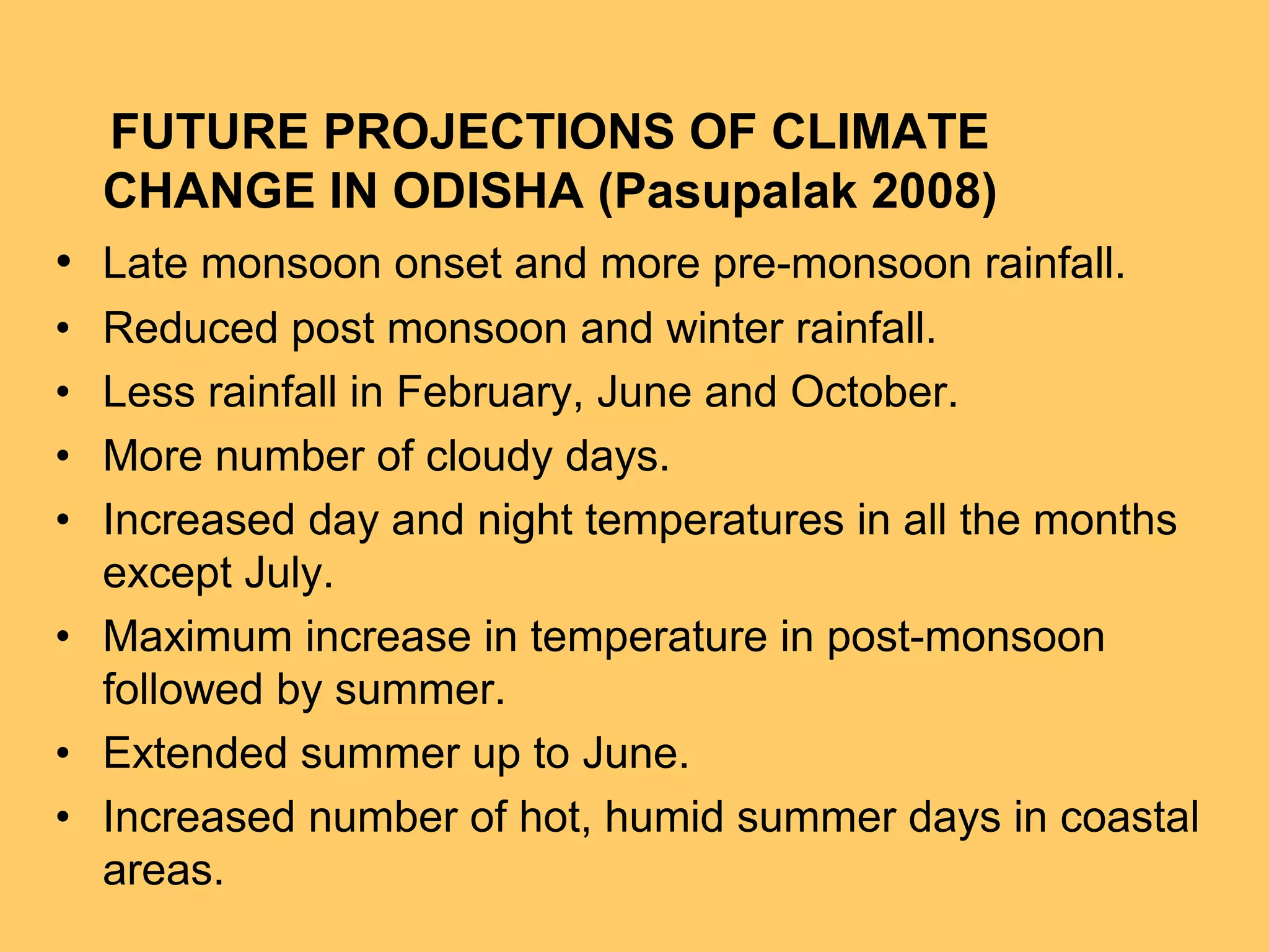 FUTURE PROJECTIONS OF CLIMATE
CHANGE IN ODISHA (Pasupalak 2008)
• Late monsoon onset and more pre-monsoon rainfall.
• Reduced post monsoon and winter rainfall.
• Less rainfall in February, June and October.
• More number of cloudy days.
• Increased day and night temperatures in all the months
except July.
• Maximum increase in temperature in post-monsoon
followed by summer.
• Extended summer up to June.
• Increased number of hot, humid summer days in coastal
areas.
 