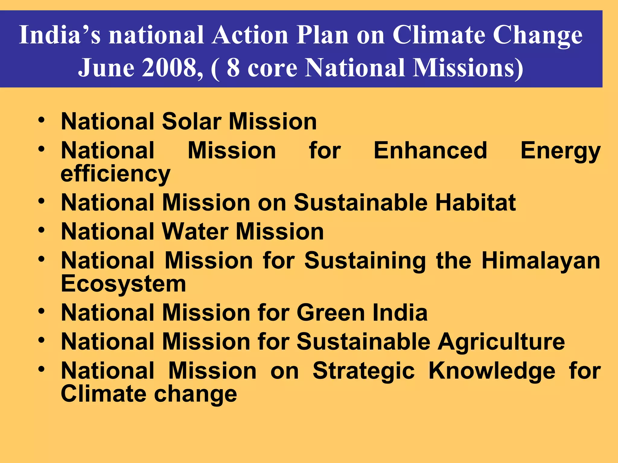 India’s national Action Plan on Climate Change
June 2008, ( 8 core National Missions)
• National Solar Mission
• National Mission for Enhanced Energy
efficiency
• National Mission on Sustainable Habitat
• National Water Mission
• National Mission for Sustaining the Himalayan
Ecosystem
• National Mission for Green India
• National Mission for Sustainable Agriculture
• National Mission on Strategic Knowledge for
Climate change
 