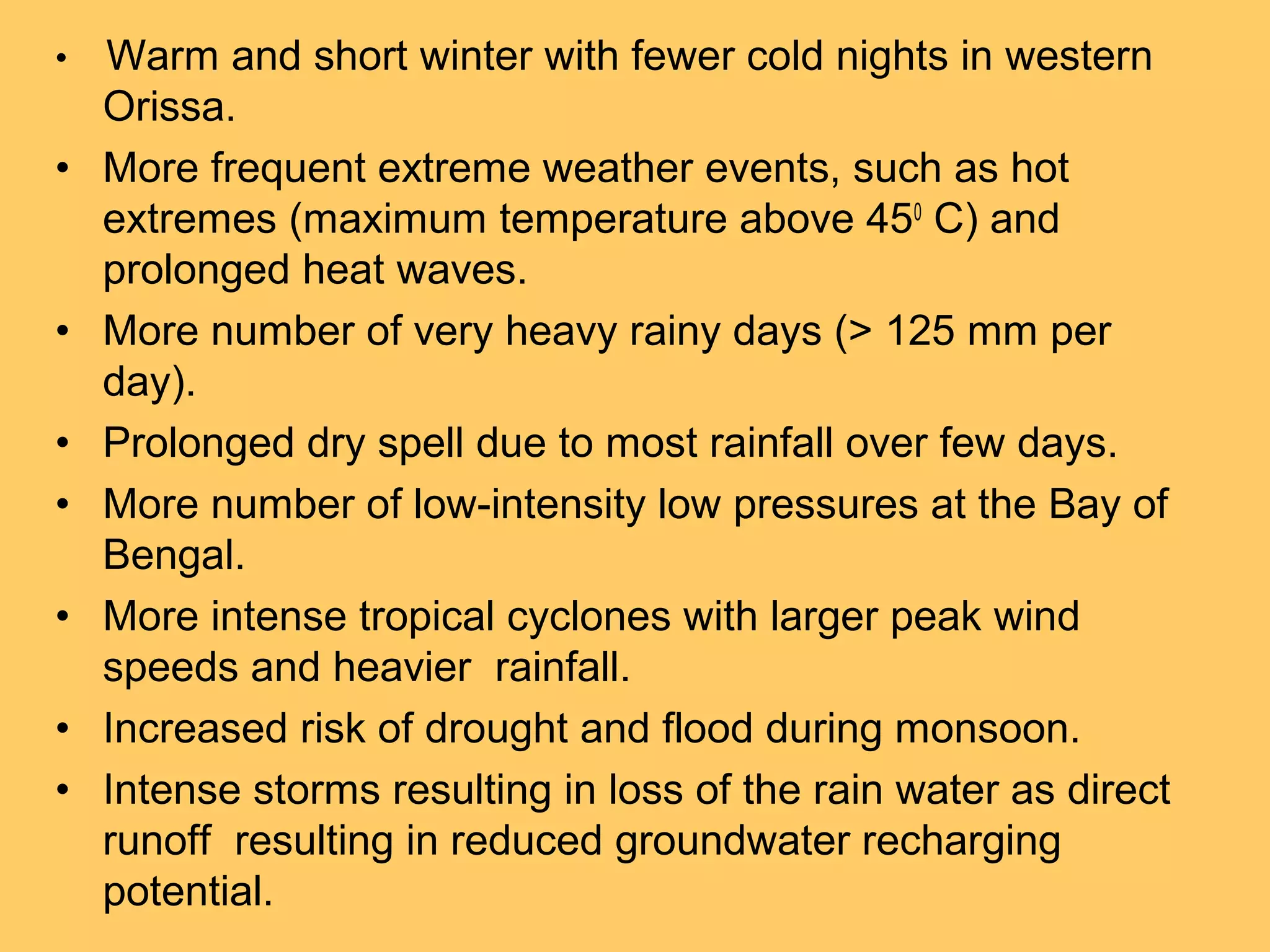 • Warm and short winter with fewer cold nights in western
Orissa.
• More frequent extreme weather events, such as hot
extremes (maximum temperature above 450
C) and
prolonged heat waves.
• More number of very heavy rainy days (> 125 mm per
day).
• Prolonged dry spell due to most rainfall over few days.
• More number of low-intensity low pressures at the Bay of
Bengal.
• More intense tropical cyclones with larger peak wind
speeds and heavier rainfall.
• Increased risk of drought and flood during monsoon.
• Intense storms resulting in loss of the rain water as direct
runoff resulting in reduced groundwater recharging
potential.
 