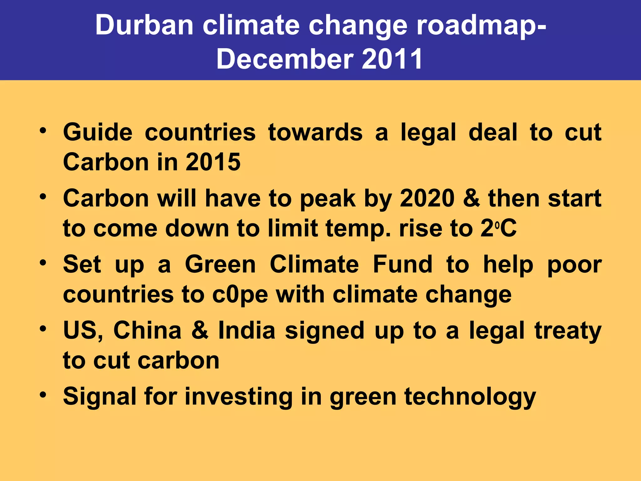 Durban climate change roadmap-
December 2011
• Guide countries towards a legal deal to cut
Carbon in 2015
• Carbon will have to peak by 2020 & then start
to come down to limit temp. rise to 2o
C
• Set up a Green Climate Fund to help poor
countries to c0pe with climate change
• US, China & India signed up to a legal treaty
to cut carbon
• Signal for investing in green technology
 