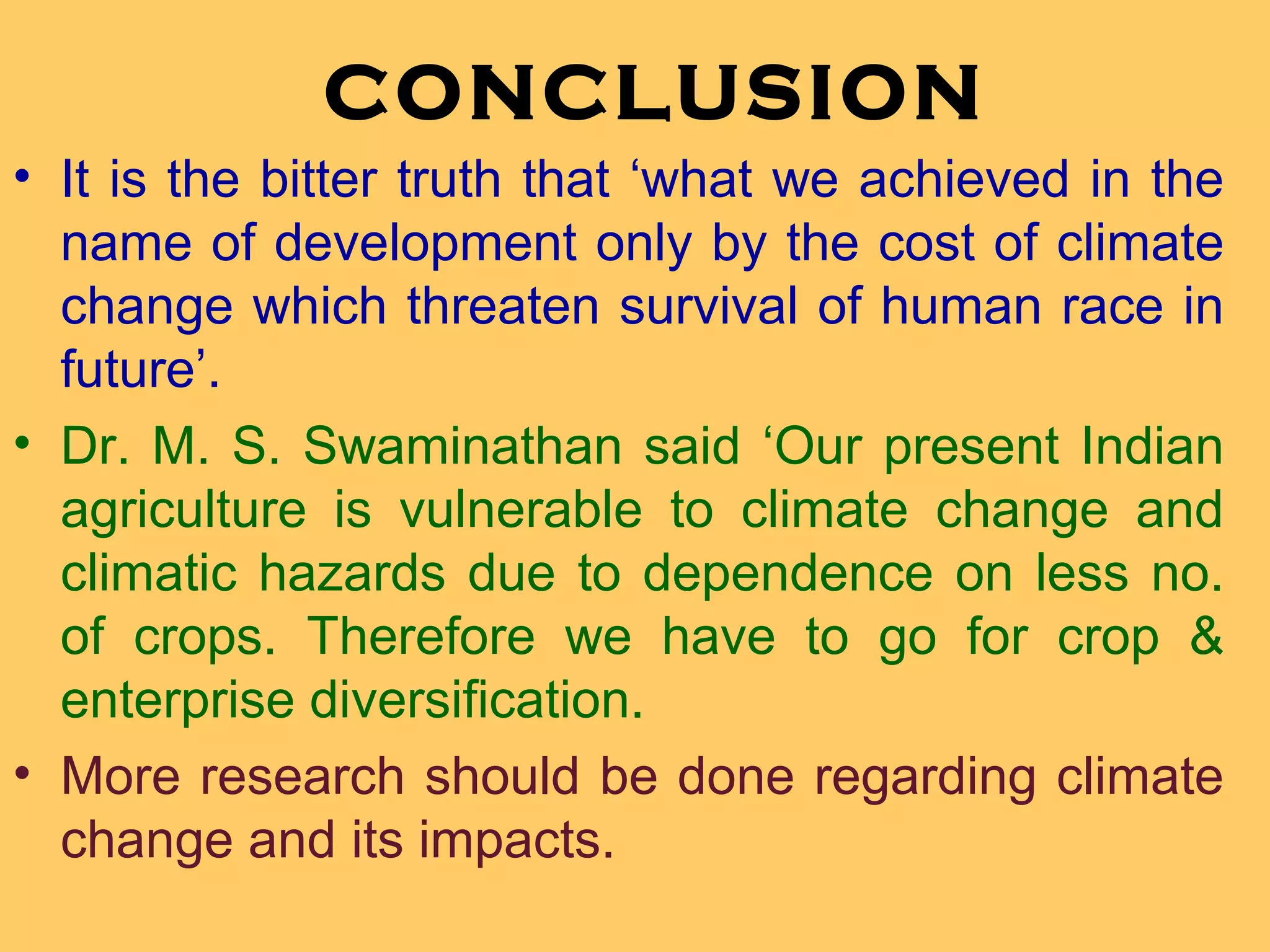 CONCLUSION
• It is the bitter truth that ‘what we achieved in the
name of development only by the cost of climate
change which threaten survival of human race in
future’.
• Dr. M. S. Swaminathan said ‘Our present Indian
agriculture is vulnerable to climate change and
climatic hazards due to dependence on less no.
of crops. Therefore we have to go for crop &
enterprise diversification.
• More research should be done regarding climate
change and its impacts.
 