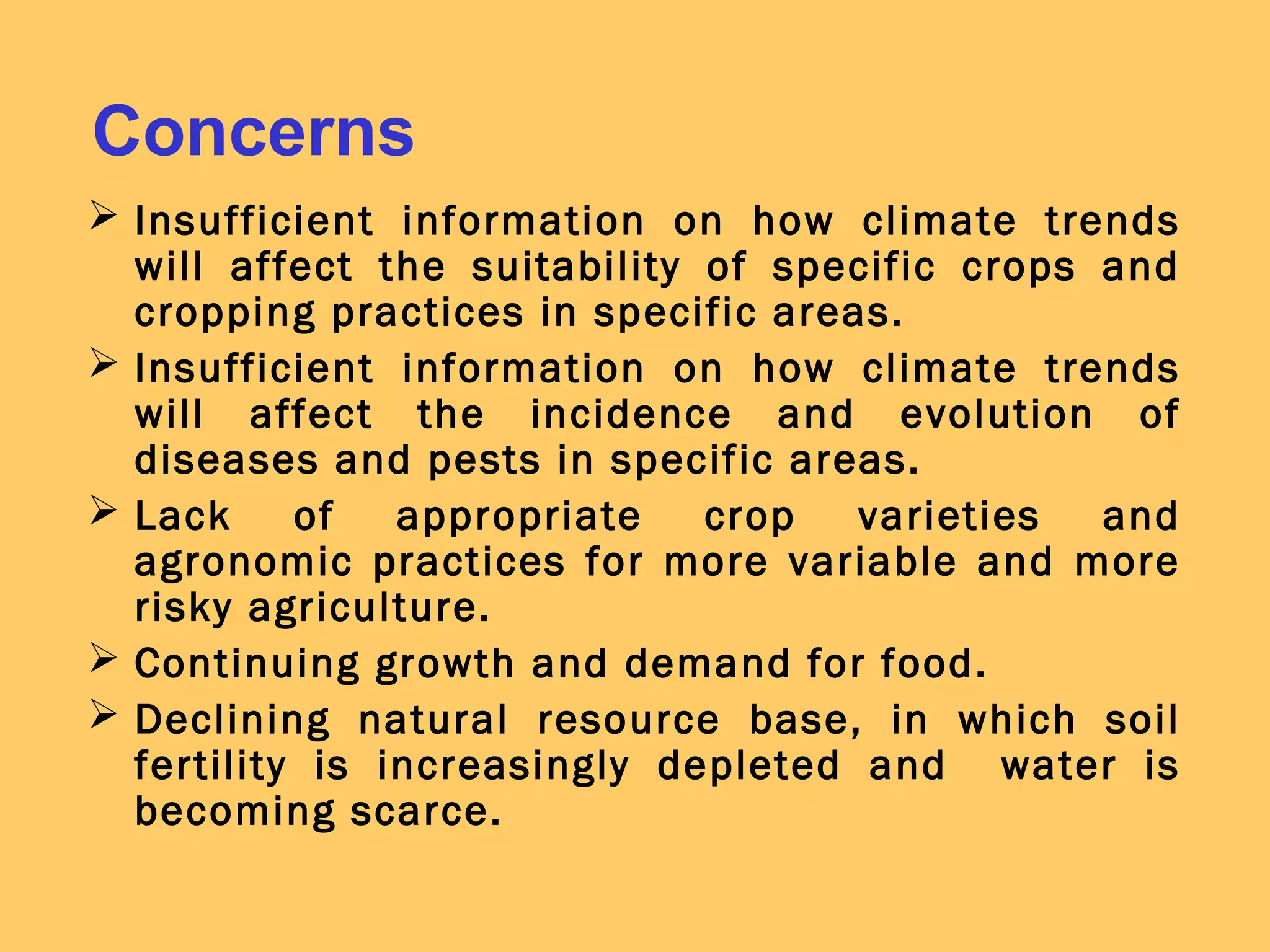 Concerns
 Insufficient information on how climate trends
will affect the suitability of specific crops and
cropping practices in specific areas.
 Insufficient information on how climate trends
will affect the incidence and evolution of
diseases and pests in specific areas.
 Lack of appropriate crop varieties and
agronomic practices for more variable and more
risky agriculture.
 Continuing growth and demand for food.
 Declining natural resource base, in which soil
fertility is increasingly depleted and water is
becoming scarce.
 