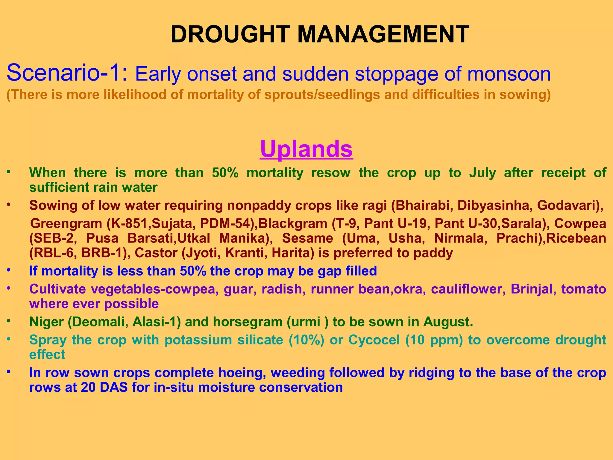 Scenario-1: Early onset and sudden stoppage of monsoon
(There is more likelihood of mortality of sprouts/seedlings and difficulties in sowing)
Uplands
• When there is more than 50% mortality resow the crop up to July after receipt of
sufficient rain water
• Sowing of low water requiring nonpaddy crops like ragi (Bhairabi, Dibyasinha, Godavari),
Greengram (K-851,Sujata, PDM-54),Blackgram (T-9, Pant U-19, Pant U-30,Sarala), Cowpea
(SEB-2, Pusa Barsati,Utkal Manika), Sesame (Uma, Usha, Nirmala, Prachi),Ricebean
(RBL-6, BRB-1), Castor (Jyoti, Kranti, Harita) is preferred to paddy
• If mortality is less than 50% the crop may be gap filled
• Cultivate vegetables-cowpea, guar, radish, runner bean,okra, cauliflower, Brinjal, tomato
where ever possible
• Niger (Deomali, Alasi-1) and horsegram (urmi ) to be sown in August.
• Spray the crop with potassium silicate (10%) or Cycocel (10 ppm) to overcome drought
effect
• In row sown crops complete hoeing, weeding followed by ridging to the base of the crop
rows at 20 DAS for in-situ moisture conservation
DROUGHT MANAGEMENT
 