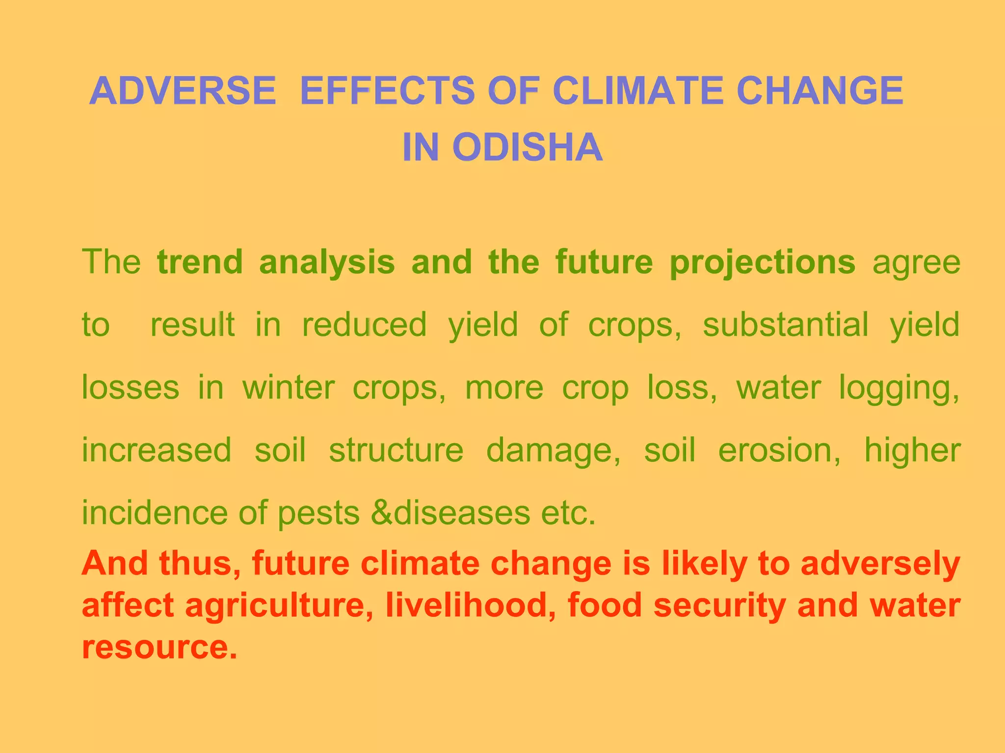 ADVERSE EFFECTS OF CLIMATE CHANGE
IN ODISHA
The trend analysis and the future projections agree
to result in reduced yield of crops, substantial yield
losses in winter crops, more crop loss, water logging,
increased soil structure damage, soil erosion, higher
incidence of pests &diseases etc.
And thus, future climate change is likely to adversely
affect agriculture, livelihood, food security and water
resource.
 