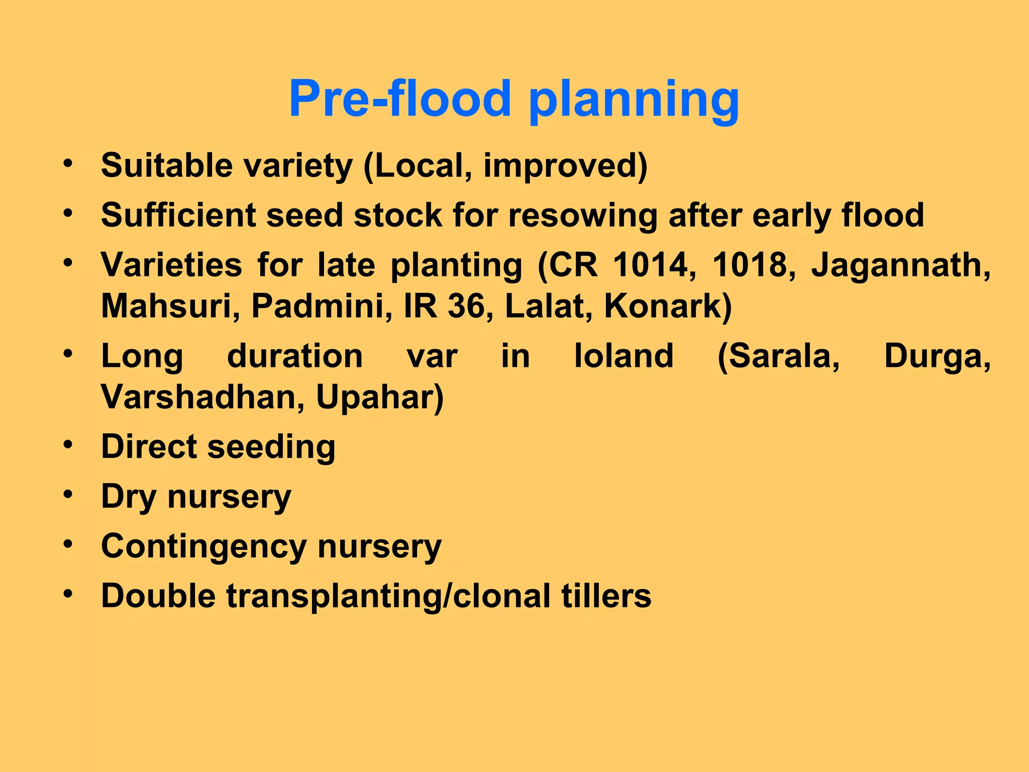 Pre-flood planning
• Suitable variety (Local, improved)
• Sufficient seed stock for resowing after early flood
• Varieties for late planting (CR 1014, 1018, Jagannath,
Mahsuri, Padmini, IR 36, Lalat, Konark)
• Long duration var in loland (Sarala, Durga,
Varshadhan, Upahar)
• Direct seeding
• Dry nursery
• Contingency nursery
• Double transplanting/clonal tillers
 
