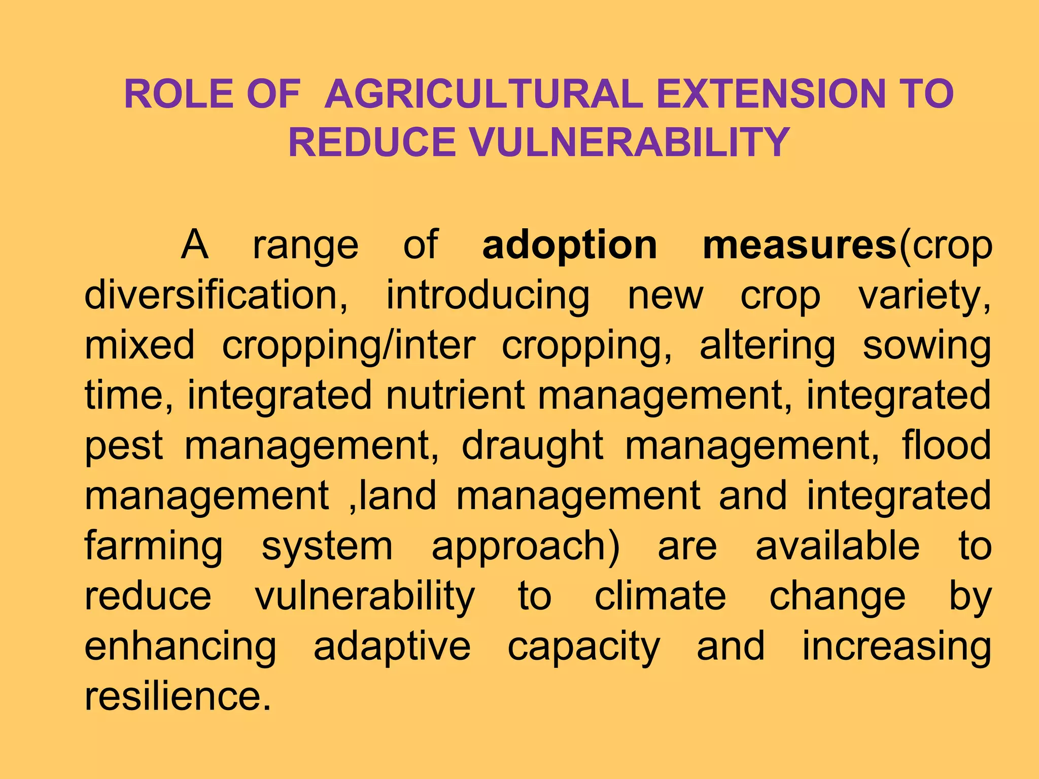 ROLE OF AGRICULTURAL EXTENSION TO
REDUCE VULNERABILITY
A range of adoption measures(crop
diversification, introducing new crop variety,
mixed cropping/inter cropping, altering sowing
time, integrated nutrient management, integrated
pest management, draught management, flood
management ,land management and integrated
farming system approach) are available to
reduce vulnerability to climate change by
enhancing adaptive capacity and increasing
resilience.
 