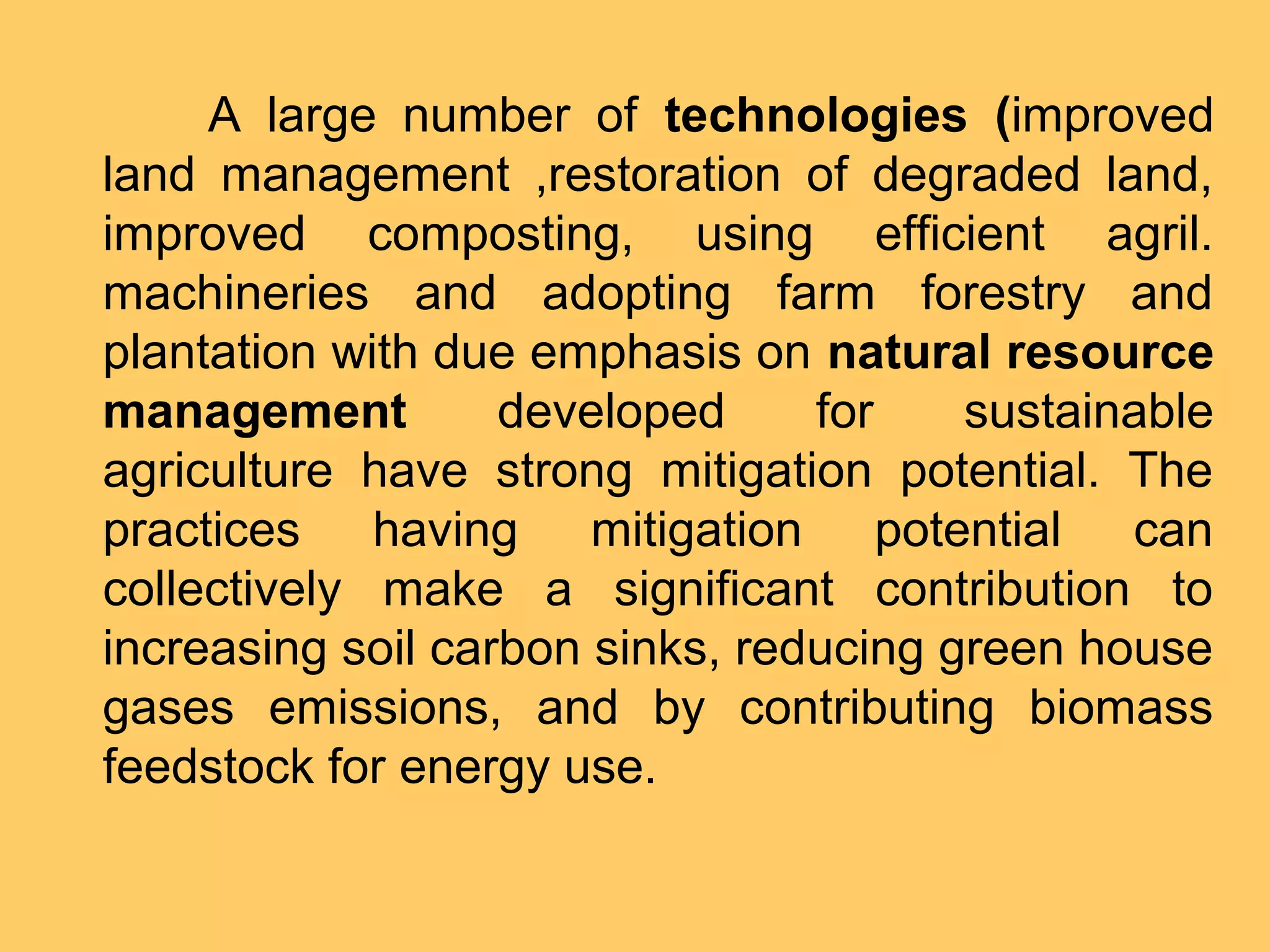 A large number of technologies (improved
land management ,restoration of degraded land,
improved composting, using efficient agril.
machineries and adopting farm forestry and
plantation with due emphasis on natural resource
management developed for sustainable
agriculture have strong mitigation potential. The
practices having mitigation potential can
collectively make a significant contribution to
increasing soil carbon sinks, reducing green house
gases emissions, and by contributing biomass
feedstock for energy use.
 