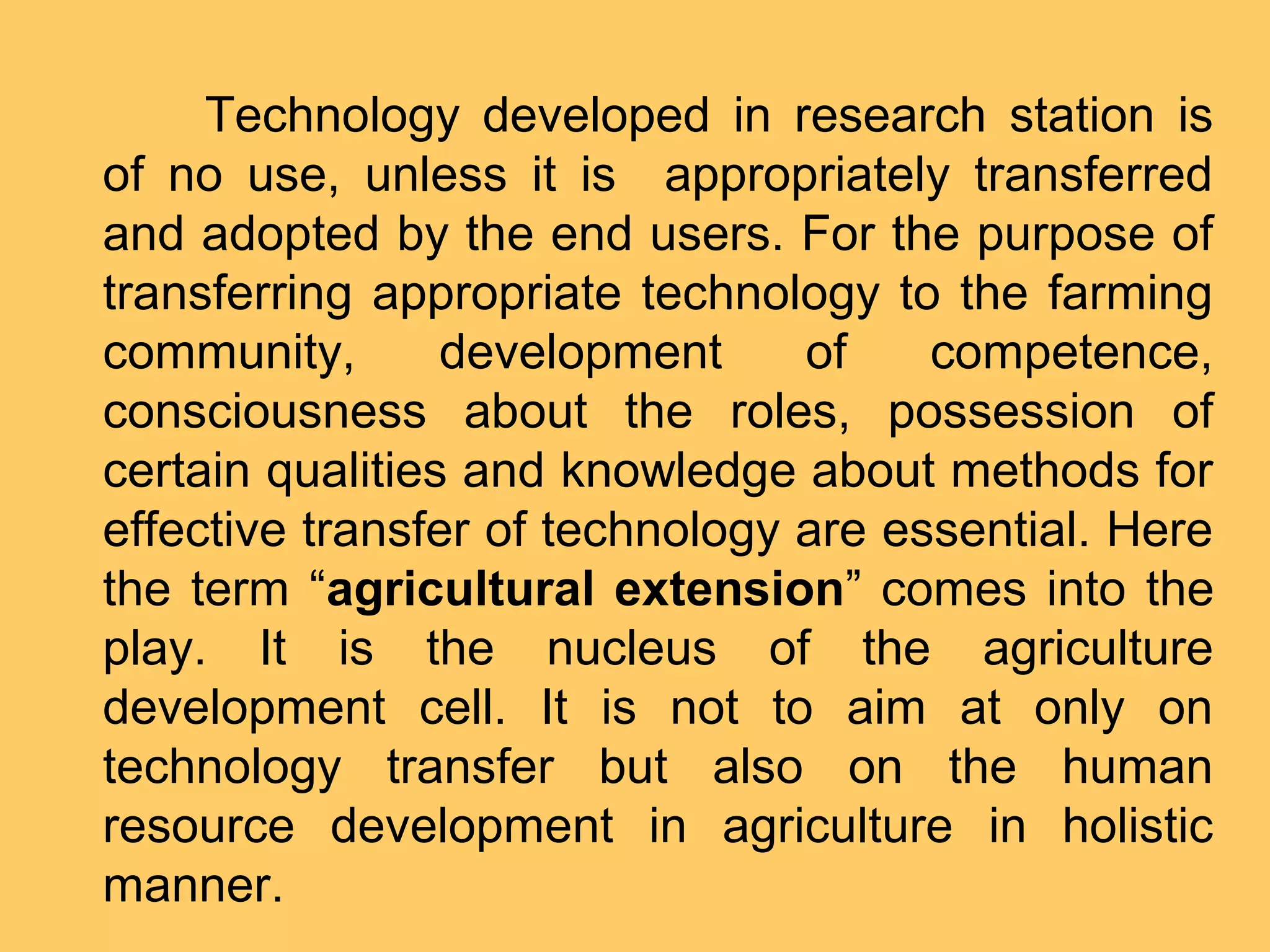 Technology developed in research station is
of no use, unless it is appropriately transferred
and adopted by the end users. For the purpose of
transferring appropriate technology to the farming
community, development of competence,
consciousness about the roles, possession of
certain qualities and knowledge about methods for
effective transfer of technology are essential. Here
the term “agricultural extension” comes into the
play. It is the nucleus of the agriculture
development cell. It is not to aim at only on
technology transfer but also on the human
resource development in agriculture in holistic
manner.
 