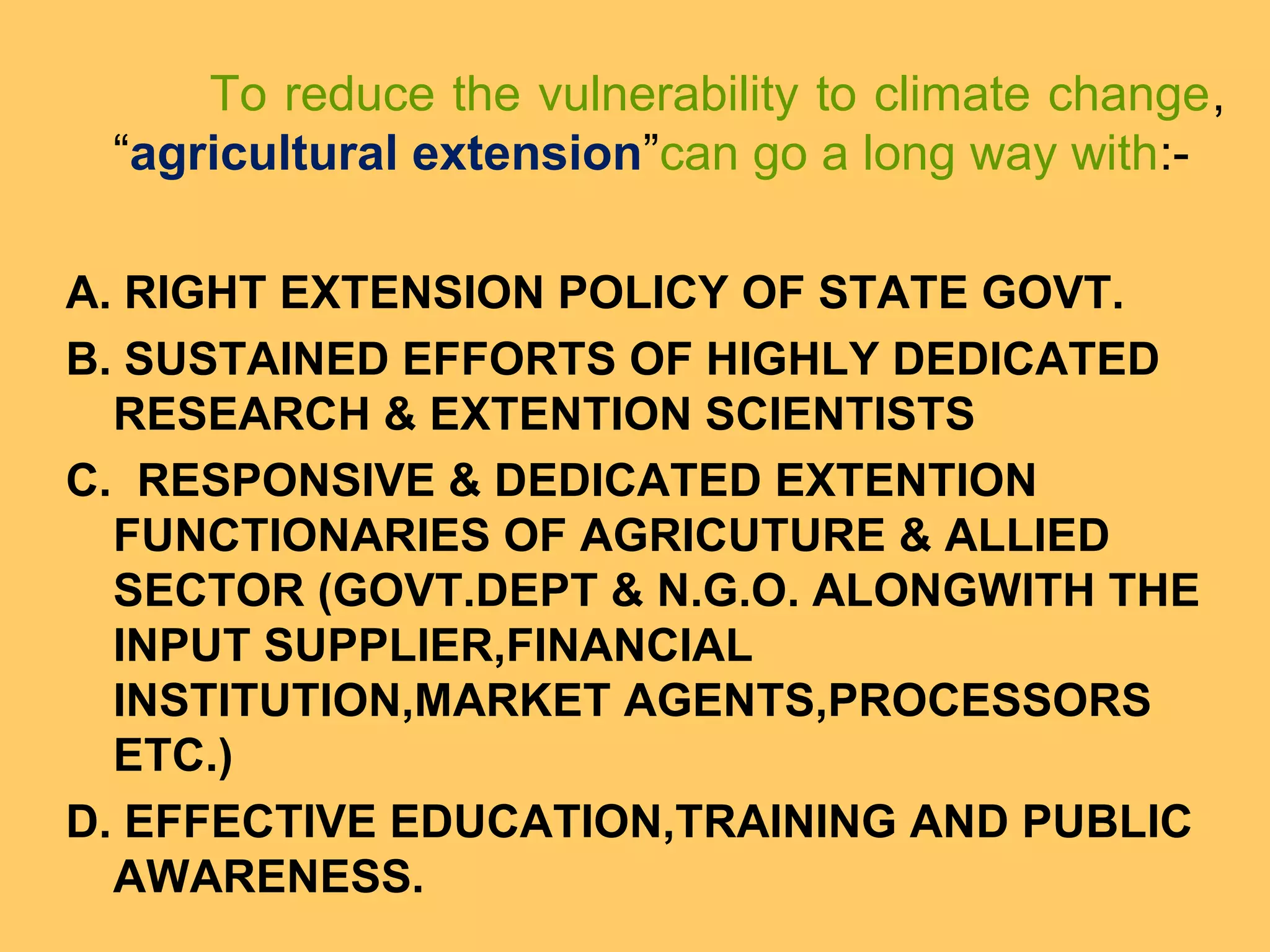 To reduce the vulnerability to climate change,
“agricultural extension”can go a long way with:-
A. RIGHT EXTENSION POLICY OF STATE GOVT.
B. SUSTAINED EFFORTS OF HIGHLY DEDICATED
RESEARCH & EXTENTION SCIENTISTS
C. RESPONSIVE & DEDICATED EXTENTION
FUNCTIONARIES OF AGRICUTURE & ALLIED
SECTOR (GOVT.DEPT & N.G.O. ALONGWITH THE
INPUT SUPPLIER,FINANCIAL
INSTITUTION,MARKET AGENTS,PROCESSORS
ETC.)
D. EFFECTIVE EDUCATION,TRAINING AND PUBLIC
AWARENESS.
 