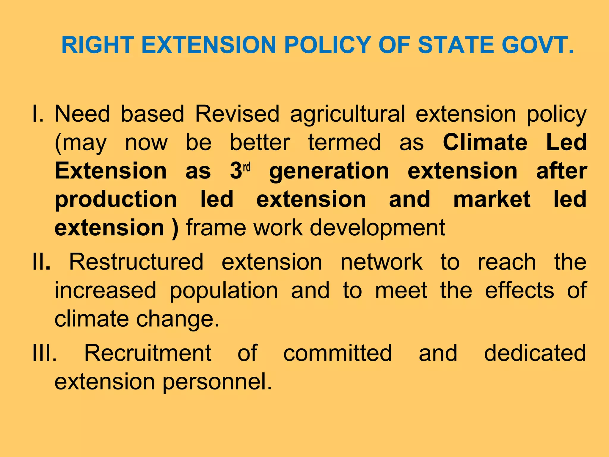 RIGHT EXTENSION POLICY OF STATE GOVT.
I. Need based Revised agricultural extension policy
(may now be better termed as Climate Led
Extension as 3rd
generation extension after
production led extension and market led
extension ) frame work development
II. Restructured extension network to reach the
increased population and to meet the effects of
climate change.
III. Recruitment of committed and dedicated
extension personnel.
 