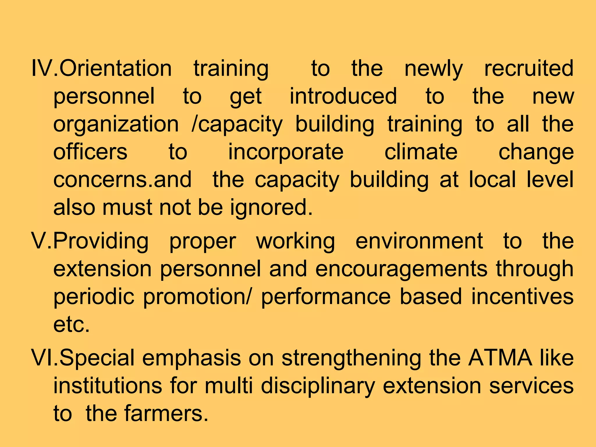 IV.Orientation training to the newly recruited
personnel to get introduced to the new
organization /capacity building training to all the
officers to incorporate climate change
concerns.and the capacity building at local level
also must not be ignored.
V.Providing proper working environment to the
extension personnel and encouragements through
periodic promotion/ performance based incentives
etc.
VI.Special emphasis on strengthening the ATMA like
institutions for multi disciplinary extension services
to the farmers.
 