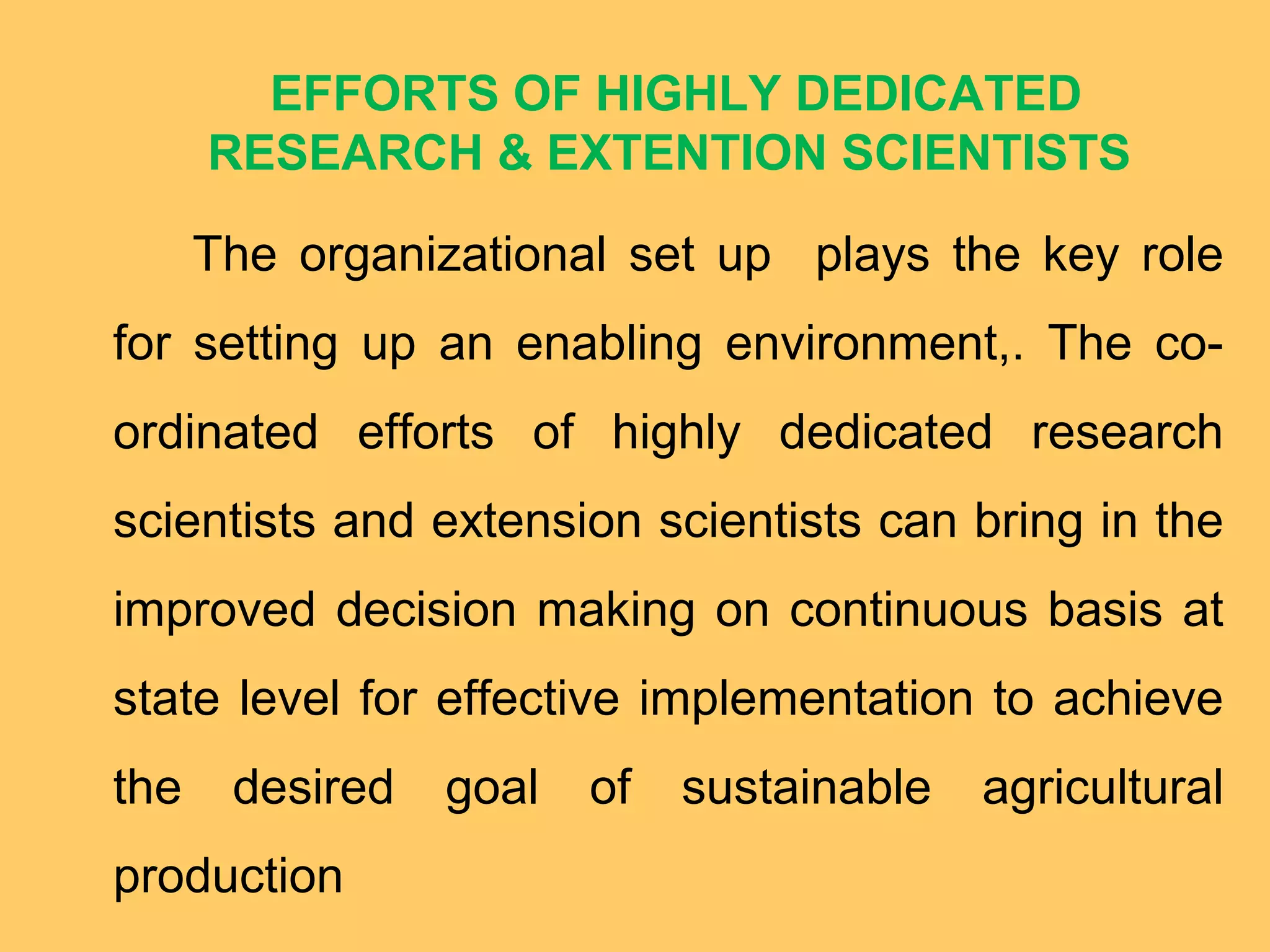 EFFORTS OF HIGHLY DEDICATED
RESEARCH & EXTENTION SCIENTISTS
The organizational set up plays the key role
for setting up an enabling environment,. The co-
ordinated efforts of highly dedicated research
scientists and extension scientists can bring in the
improved decision making on continuous basis at
state level for effective implementation to achieve
the desired goal of sustainable agricultural
production
 