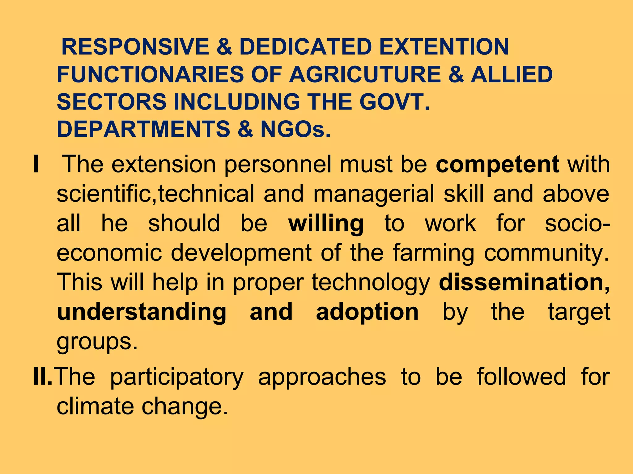 RESPONSIVE & DEDICATED EXTENTION
FUNCTIONARIES OF AGRICUTURE & ALLIED
SECTORS INCLUDING THE GOVT.
DEPARTMENTS & NGOs.
I The extension personnel must be competent with
scientific,technical and managerial skill and above
all he should be willing to work for socio-
economic development of the farming community.
This will help in proper technology dissemination,
understanding and adoption by the target
groups.
II.The participatory approaches to be followed for
climate change.
 