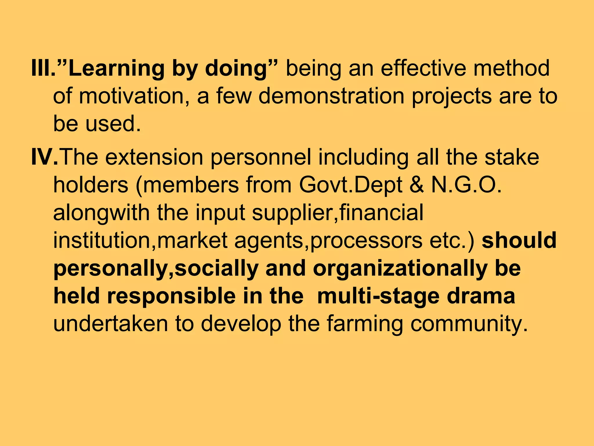 III.”Learning by doing” being an effective method
of motivation, a few demonstration projects are to
be used.
IV.The extension personnel including all the stake
holders (members from Govt.Dept & N.G.O.
alongwith the input supplier,financial
institution,market agents,processors etc.) should
personally,socially and organizationally be
held responsible in the multi-stage drama
undertaken to develop the farming community.
 