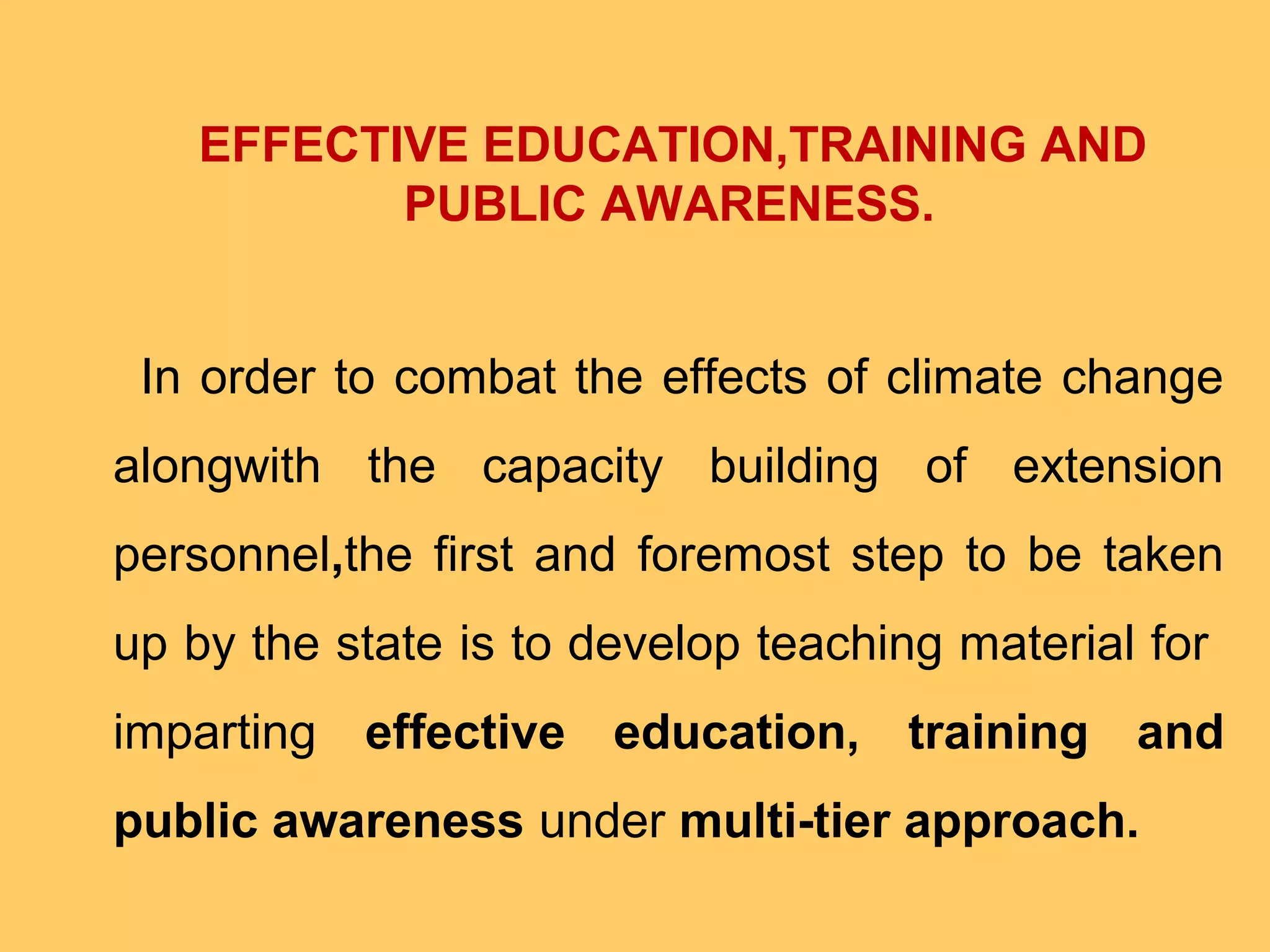 EFFECTIVE EDUCATION,TRAINING AND
PUBLIC AWARENESS.
In order to combat the effects of climate change
alongwith the capacity building of extension
personnel,the first and foremost step to be taken
up by the state is to develop teaching material for
imparting effective education, training and
public awareness under multi-tier approach.
 