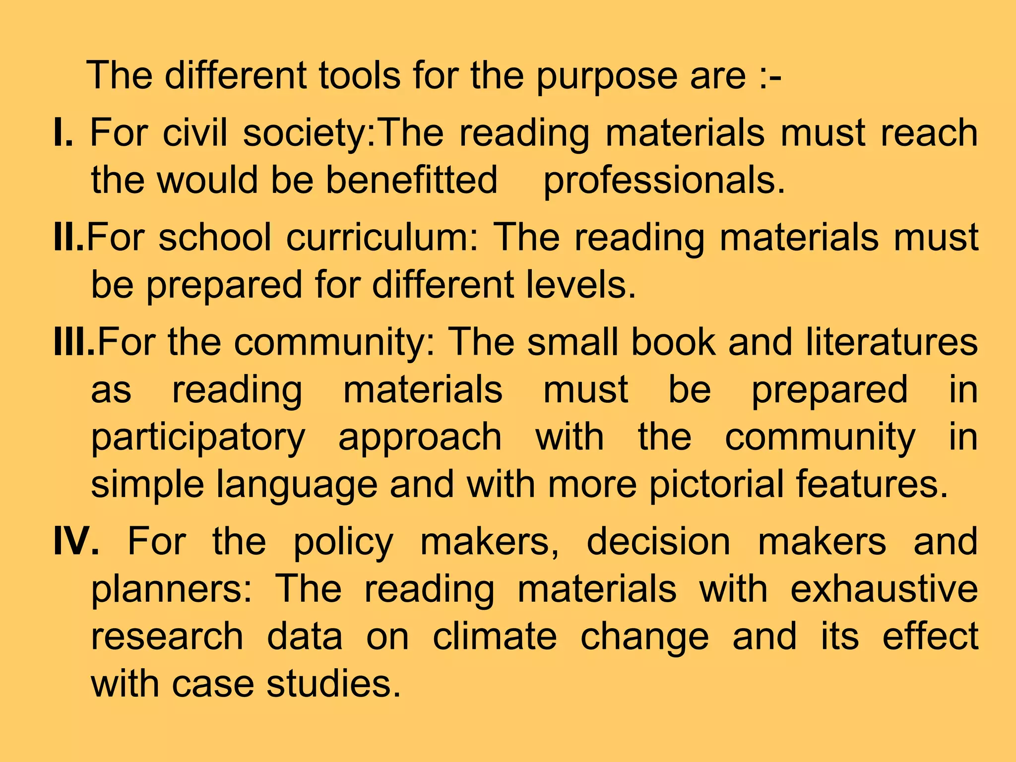 The different tools for the purpose are :-
I. For civil society:The reading materials must reach
the would be benefitted professionals.
II.For school curriculum: The reading materials must
be prepared for different levels.
III.For the community: The small book and literatures
as reading materials must be prepared in
participatory approach with the community in
simple language and with more pictorial features.
IV. For the policy makers, decision makers and
planners: The reading materials with exhaustive
research data on climate change and its effect
with case studies.
 