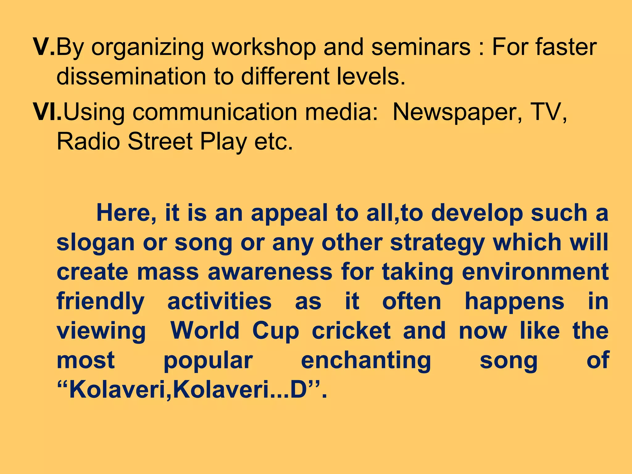 V.By organizing workshop and seminars : For faster
dissemination to different levels.
VI.Using communication media: Newspaper, TV,
Radio Street Play etc.
Here, it is an appeal to all,to develop such a
slogan or song or any other strategy which will
create mass awareness for taking environment
friendly activities as it often happens in
viewing World Cup cricket and now like the
most popular enchanting song of
“Kolaveri,Kolaveri...D’’.
 