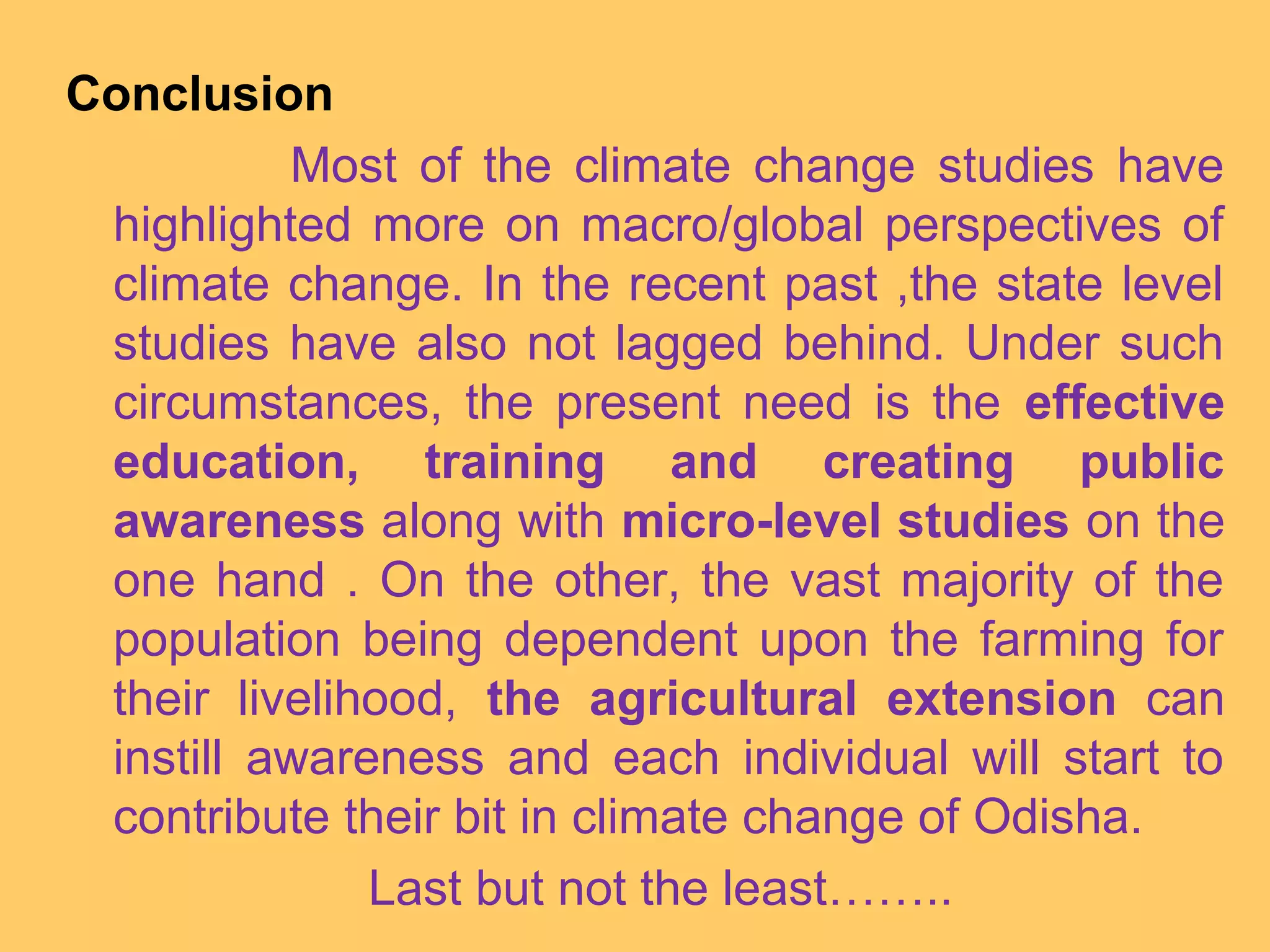 Conclusion
Most of the climate change studies have
highlighted more on macro/global perspectives of
climate change. In the recent past ,the state level
studies have also not lagged behind. Under such
circumstances, the present need is the effective
education, training and creating public
awareness along with micro-level studies on the
one hand . On the other, the vast majority of the
population being dependent upon the farming for
their livelihood, the agricultural extension can
instill awareness and each individual will start to
contribute their bit in climate change of Odisha.
Last but not the least……..
 