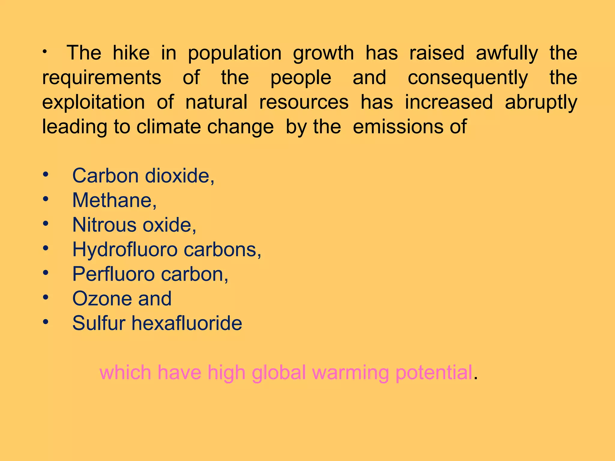 • The hike in population growth has raised awfully the
requirements of the people and consequently the
exploitation of natural resources has increased abruptly
leading to climate change by the emissions of
• Carbon dioxide,
• Methane,
• Nitrous oxide,
• Hydrofluoro carbons,
• Perfluoro carbon,
• Ozone and
• Sulfur hexafluoride
which have high global warming potential.
 