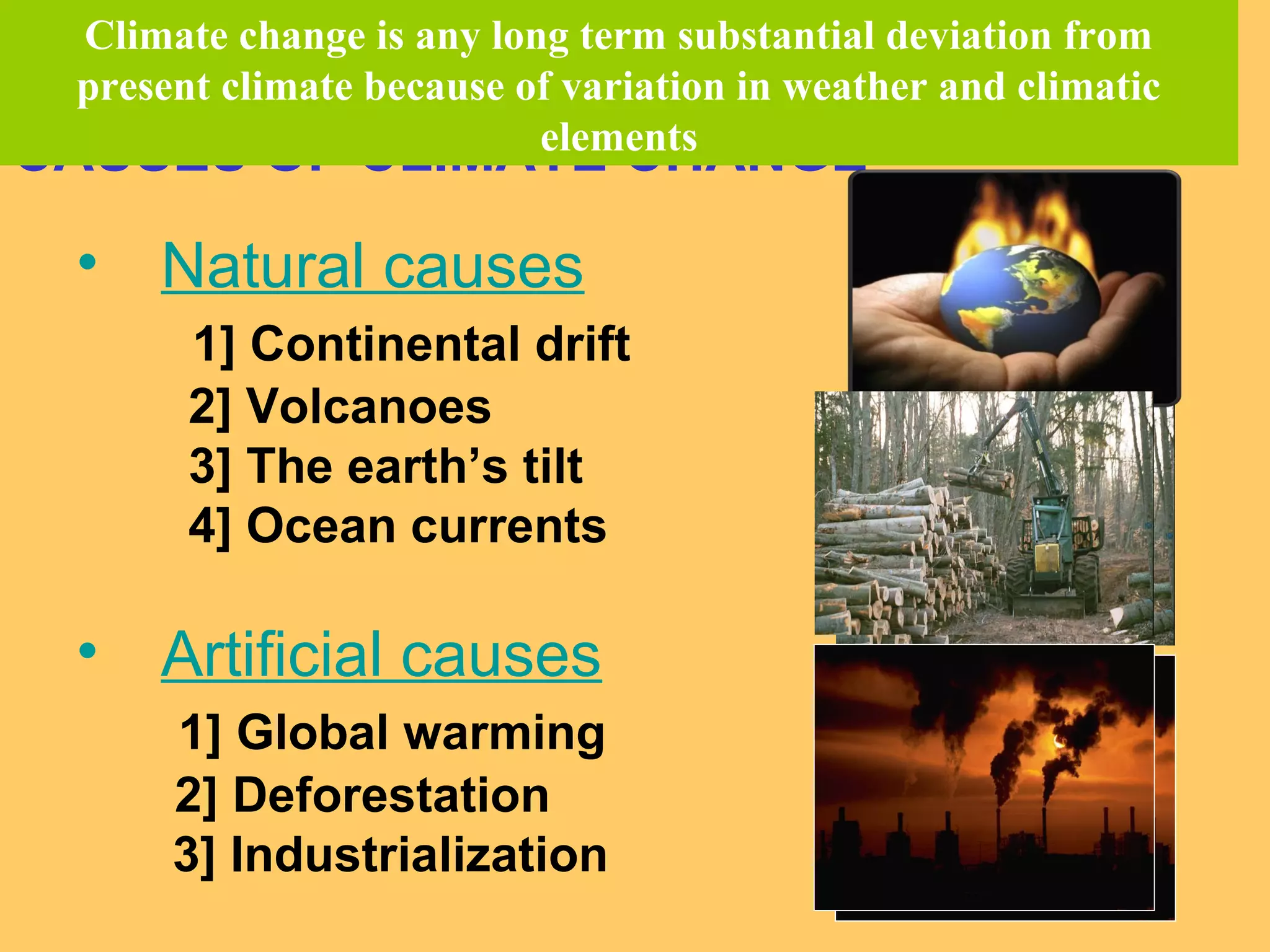 CAUSES OF CLIMATE CHANGE
• Natural causes
1] Continental drift
2] Volcanoes
3] The earth’s tilt
4] Ocean currents
• Artificial causes
1] Global warming
2] Deforestation
3] Industrialization
Climate change is any long term substantial deviation from
present climate because of variation in weather and climatic
elements
 