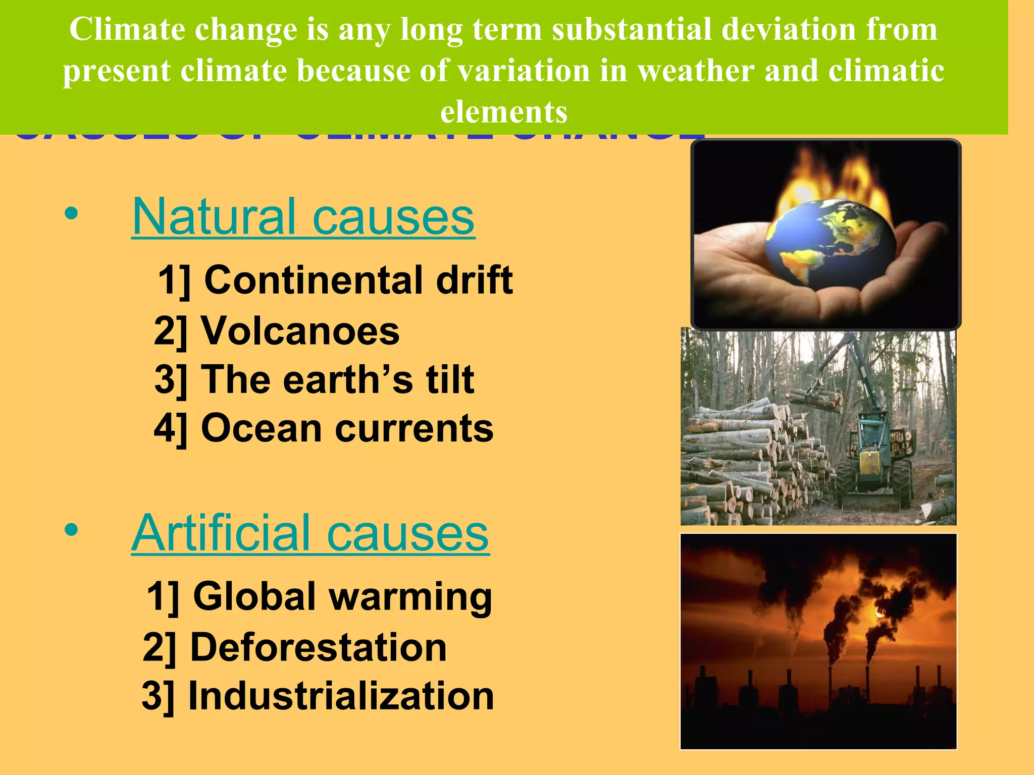 CAUSES OF CLIMATE CHANGE
• Natural causes
1] Continental drift
2] Volcanoes
3] The earth’s tilt
4] Ocean currents
• Artificial causes
1] Global warming
2] Deforestation
3] Industrialization
Climate change is any long term substantial deviation from
present climate because of variation in weather and climatic
elements
 