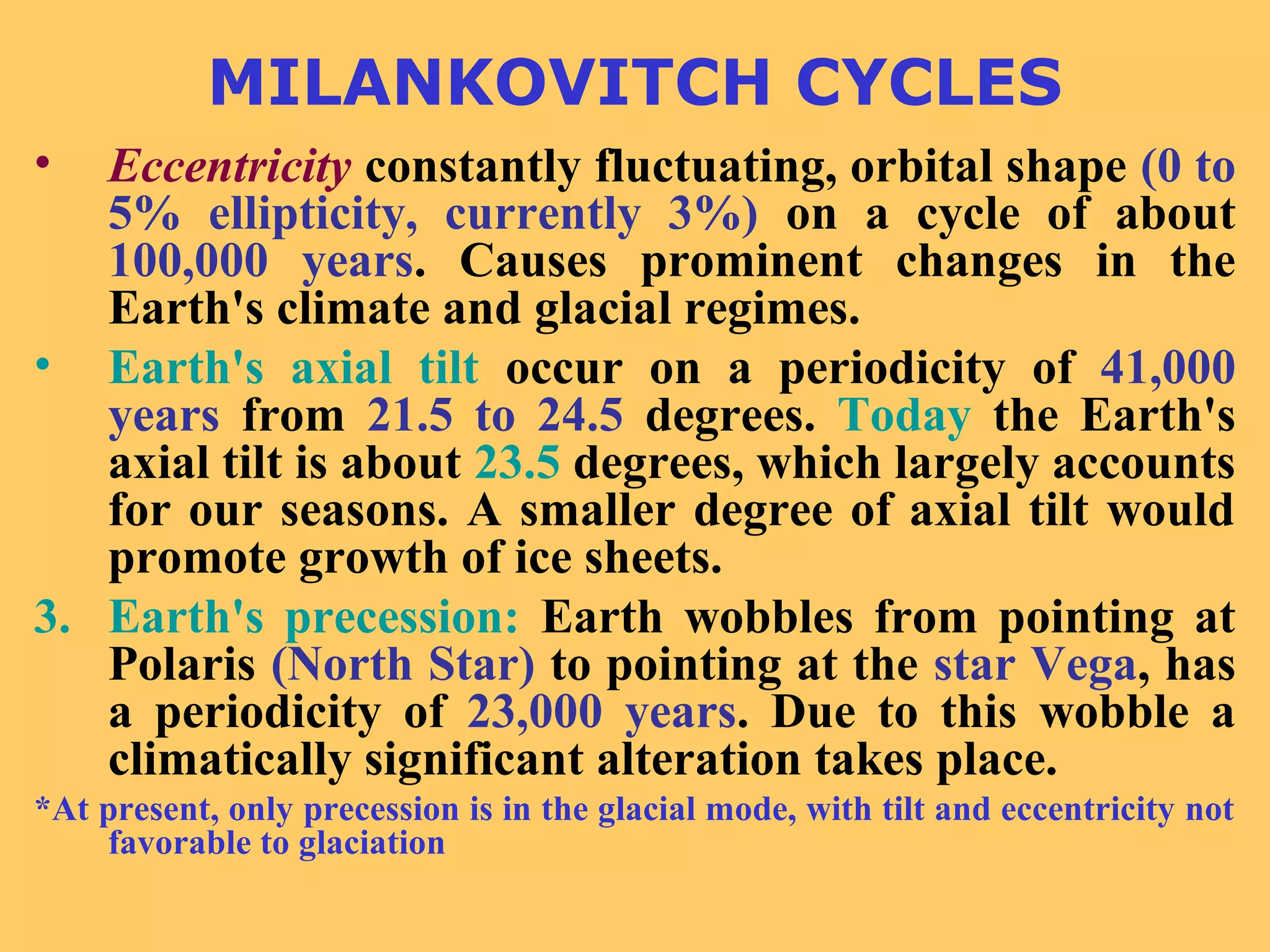 MILANKOVITCH CYCLES
• Eccentricity constantly fluctuating, orbital shape (0 to
5% ellipticity, currently 3%) on a cycle of about
100,000 years. Causes prominent changes in the
Earth's climate and glacial regimes.
• Earth's axial tilt occur on a periodicity of 41,000
years from 21.5 to 24.5 degrees. Today the Earth's
axial tilt is about 23.5 degrees, which largely accounts
for our seasons. A smaller degree of axial tilt would
promote growth of ice sheets.
3. Earth's precession: Earth wobbles from pointing at
Polaris (North Star) to pointing at the star Vega, has
a periodicity of 23,000 years. Due to this wobble a
climatically significant alteration takes place.
*At present, only precession is in the glacial mode, with tilt and eccentricity not
favorable to glaciation
 