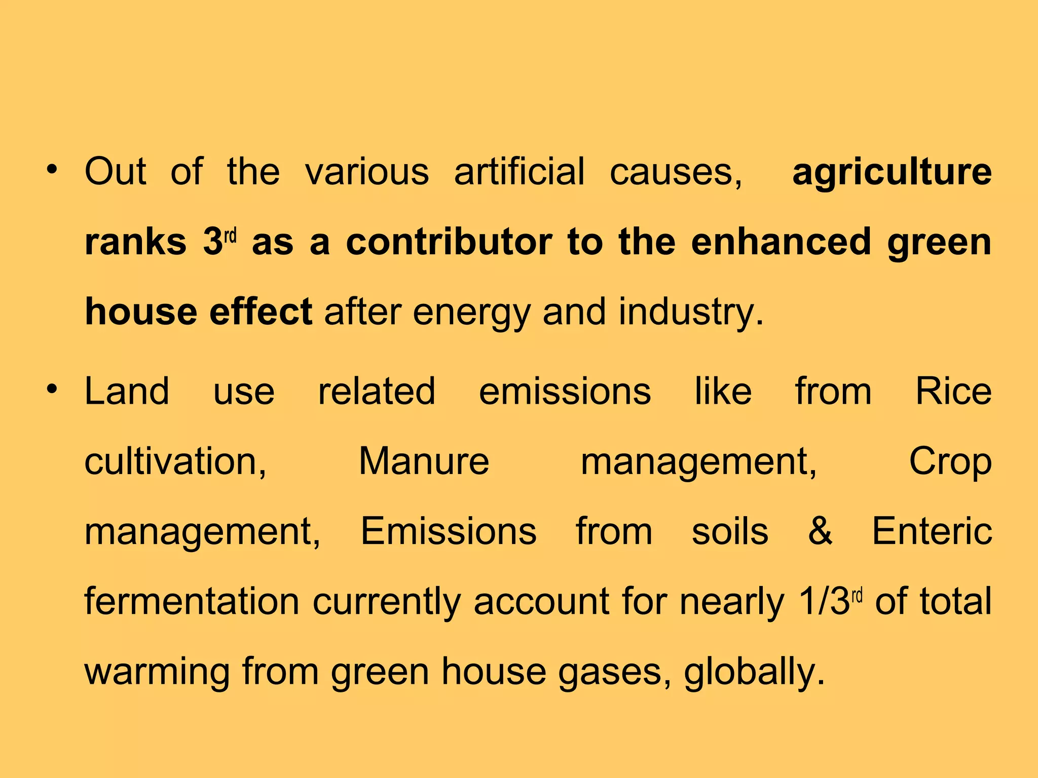• Out of the various artificial causes, agriculture
ranks 3rd
as a contributor to the enhanced green
house effect after energy and industry.
• Land use related emissions like from Rice
cultivation, Manure management, Crop
management, Emissions from soils & Enteric
fermentation currently account for nearly 1/3rd
of total
warming from green house gases, globally.
 