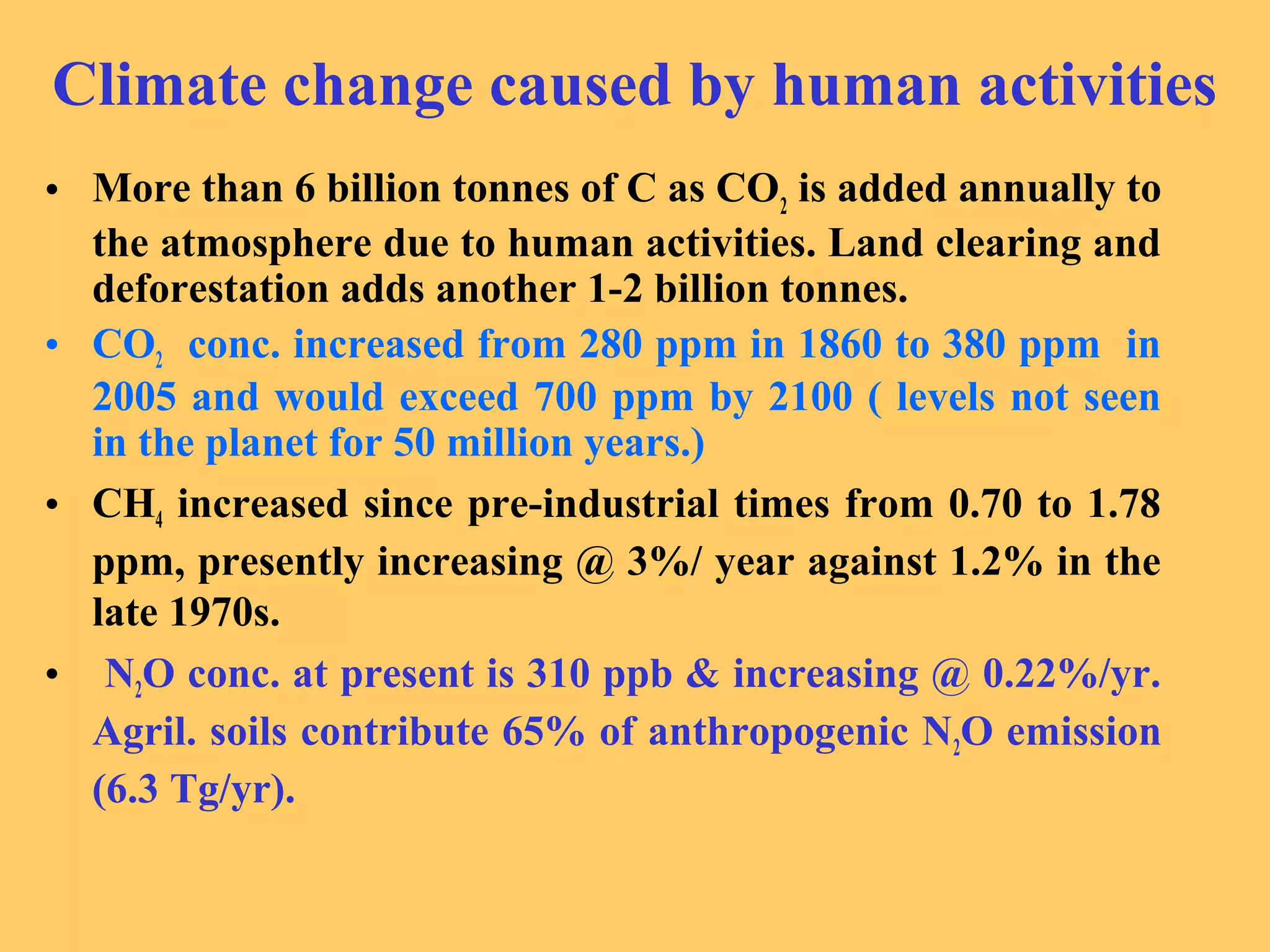Climate change caused by human activities
• More than 6 billion tonnes of C as CO2
is added annually to
the atmosphere due to human activities. Land clearing and
deforestation adds another 1-2 billion tonnes.
• CO2 conc. increased from 280 ppm in 1860 to 380 ppm in
2005 and would exceed 700 ppm by 2100 ( levels not seen
in the planet for 50 million years.)
• CH4 increased since pre-industrial times from 0.70 to 1.78
ppm, presently increasing @ 3%/ year against 1.2% in the
late 1970s.
• N2O conc. at present is 310 ppb & increasing @ 0.22%/yr.
Agril. soils contribute 65% of anthropogenic N2O emission
(6.3 Tg/yr).
 
