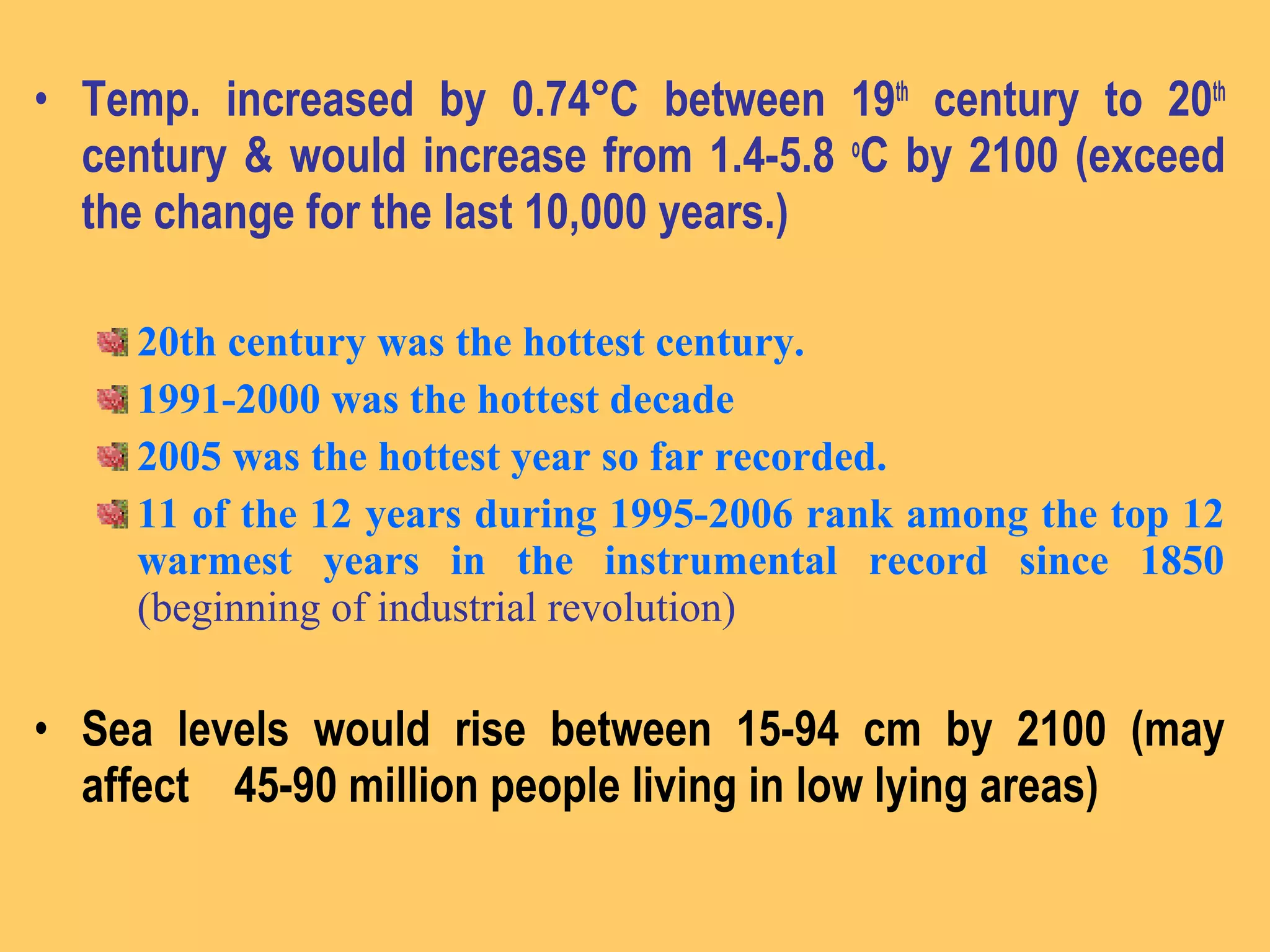 • Temp. increased by 0.74°C between 19th
century to 20th
century & would increase from 1.4-5.8 o
C by 2100 (exceed
the change for the last 10,000 years.)
20th century was the hottest century.
1991-2000 was the hottest decade
2005 was the hottest year so far recorded.
11 of the 12 years during 1995-2006 rank among the top 12
warmest years in the instrumental record since 1850
(beginning of industrial revolution)
• Sea levels would rise between 15-94 cm by 2100 (may
affect 45-90 million people living in low lying areas)
 