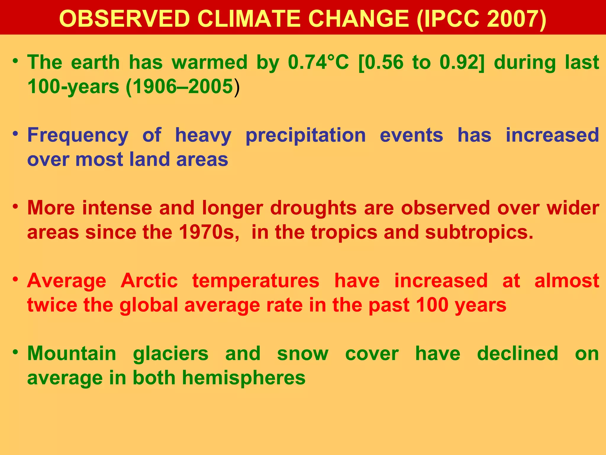 • The earth has warmed by 0.74°C [0.56 to 0.92] during last
100-years (1906–2005)
• Frequency of heavy precipitation events has increased
over most land areas
• More intense and longer droughts are observed over wider
areas since the 1970s, in the tropics and subtropics.
• Average Arctic temperatures have increased at almost
twice the global average rate in the past 100 years
• Mountain glaciers and snow cover have declined on
average in both hemispheres
OBSERVED CLIMATE CHANGE (IPCC 2007)
 