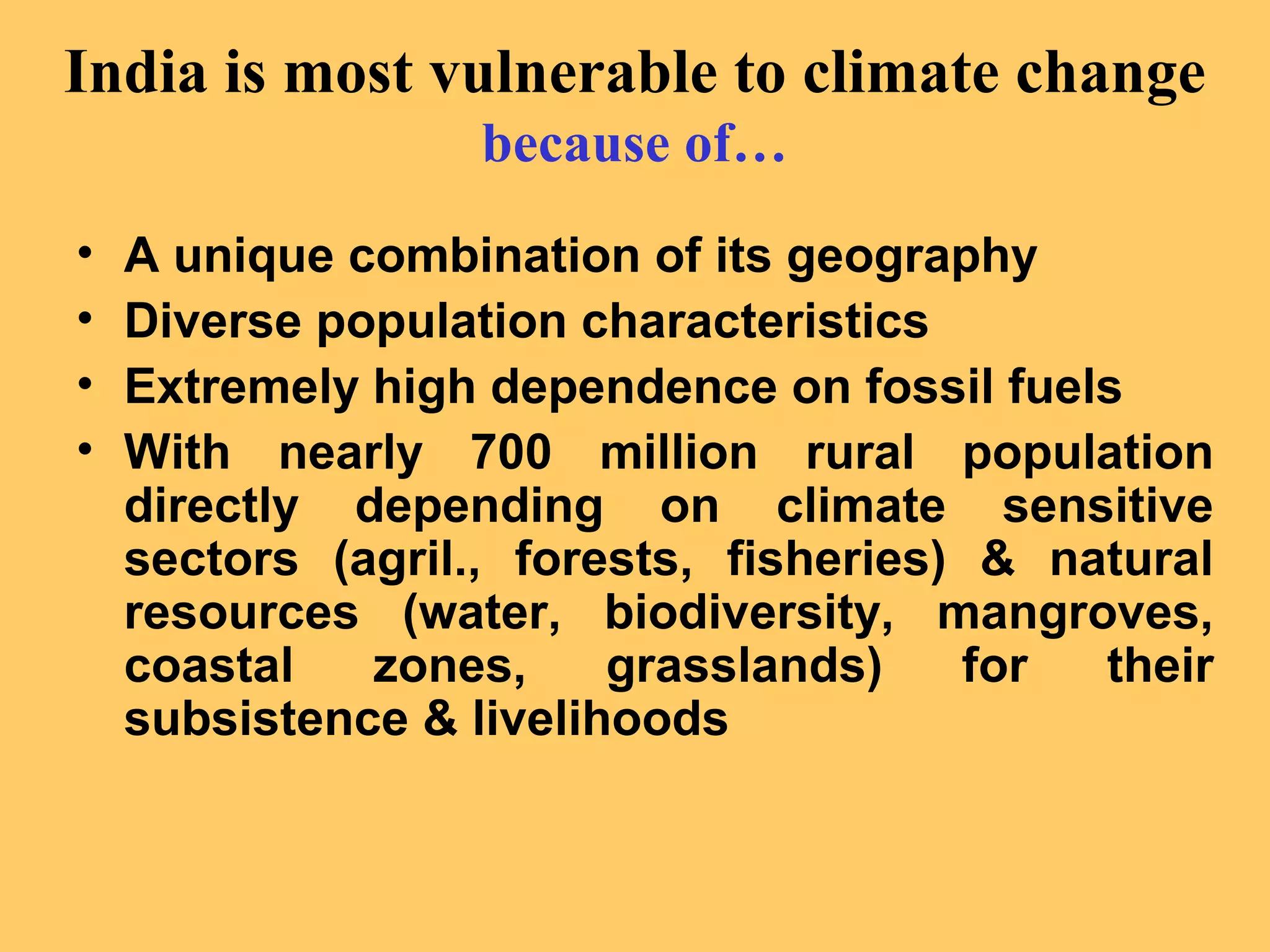 India is most vulnerable to climate change
because of…
• A unique combination of its geography
• Diverse population characteristics
• Extremely high dependence on fossil fuels
• With nearly 700 million rural population
directly depending on climate sensitive
sectors (agril., forests, fisheries) & natural
resources (water, biodiversity, mangroves,
coastal zones, grasslands) for their
subsistence & livelihoods
 