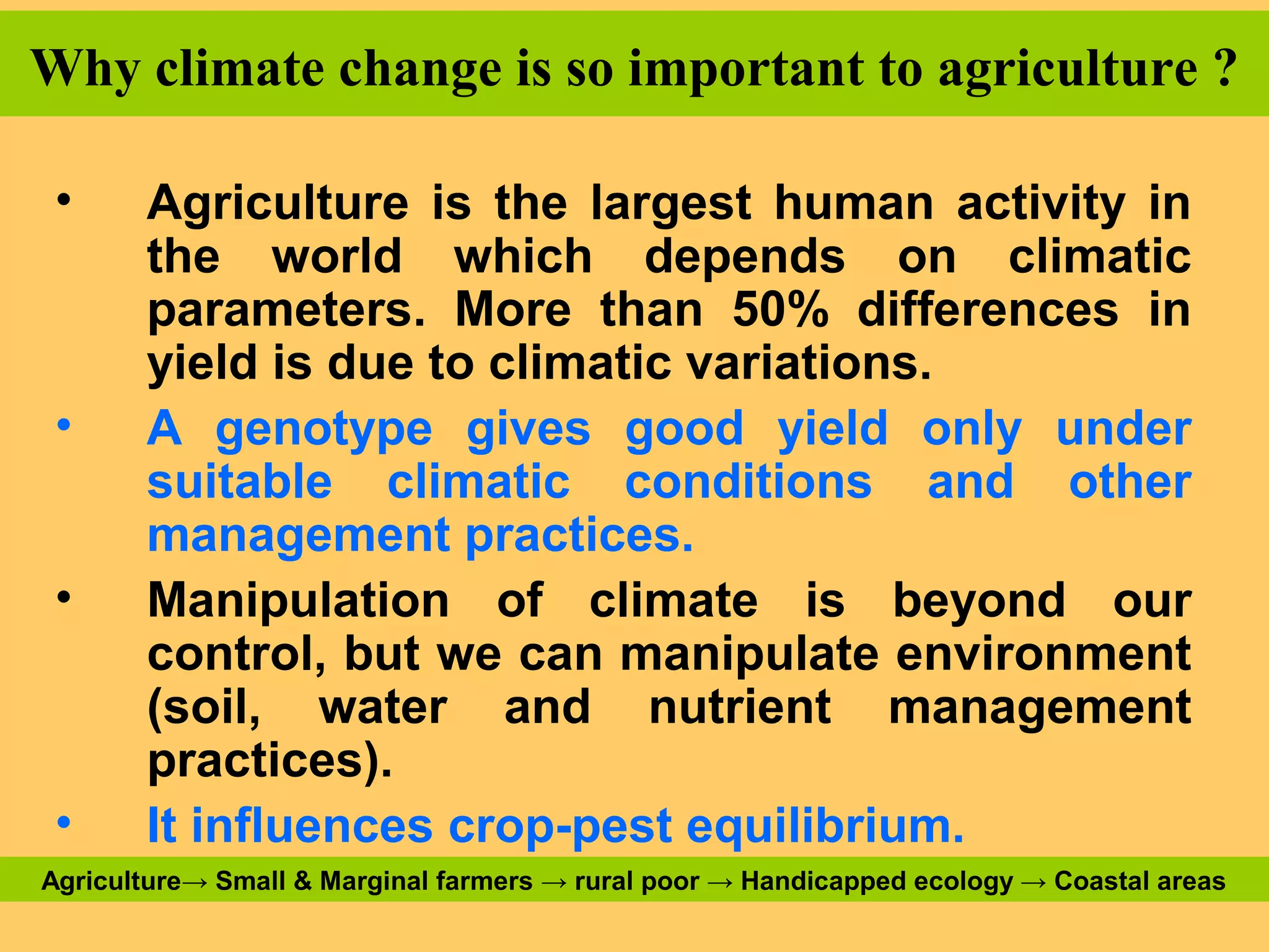 Why climate change is so important to agriculture ?
• Agriculture is the largest human activity in
the world which depends on climatic
parameters. More than 50% differences in
yield is due to climatic variations.
• A genotype gives good yield only under
suitable climatic conditions and other
management practices.
• Manipulation of climate is beyond our
control, but we can manipulate environment
(soil, water and nutrient management
practices).
• It influences crop-pest equilibrium.
Agriculture→ Small & Marginal farmers → rural poor → Handicapped ecology → Coastal areas
 