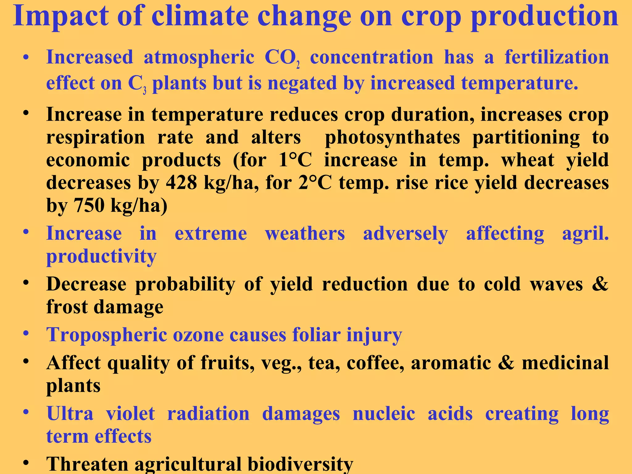 Impact of climate change on crop production
• Increased atmospheric CO2 concentration has a fertilization
effect on C3 plants but is negated by increased temperature.
• Increase in temperature reduces crop duration, increases crop
respiration rate and alters photosynthates partitioning to
economic products (for 1°C increase in temp. wheat yield
decreases by 428 kg/ha, for 2°C temp. rise rice yield decreases
by 750 kg/ha)
• Increase in extreme weathers adversely affecting agril.
productivity
• Decrease probability of yield reduction due to cold waves &
frost damage
• Tropospheric ozone causes foliar injury
• Affect quality of fruits, veg., tea, coffee, aromatic & medicinal
plants
• Ultra violet radiation damages nucleic acids creating long
term effects
• Threaten agricultural biodiversity
 