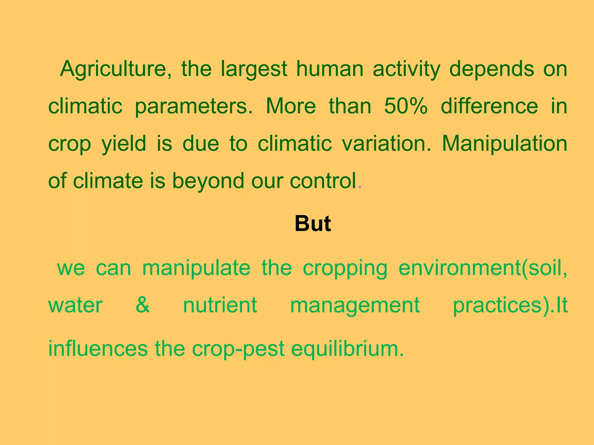 Agriculture, the largest human activity depends on
climatic parameters. More than 50% difference in
crop yield is due to climatic variation. Manipulation
of climate is beyond our control.
But
we can manipulate the cropping environment(soil,
water & nutrient management practices).It
influences the crop-pest equilibrium.
 