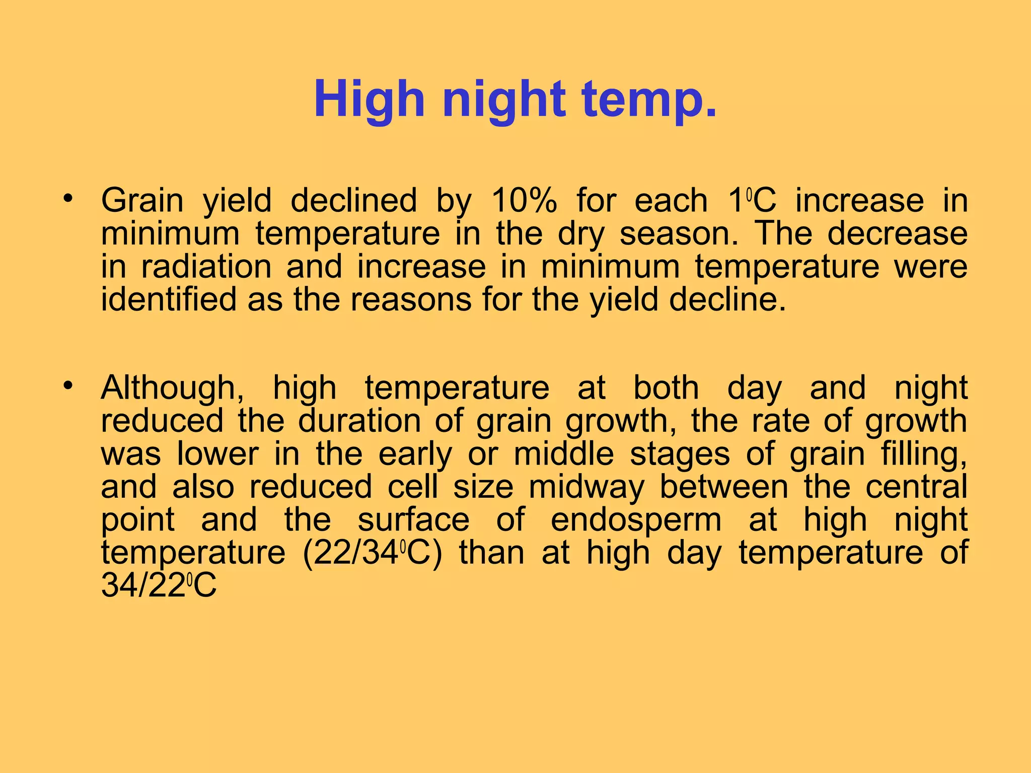 High night temp.
• Grain yield declined by 10% for each 10
C increase in
minimum temperature in the dry season. The decrease
in radiation and increase in minimum temperature were
identified as the reasons for the yield decline.
• Although, high temperature at both day and night
reduced the duration of grain growth, the rate of growth
was lower in the early or middle stages of grain filling,
and also reduced cell size midway between the central
point and the surface of endosperm at high night
temperature (22/340
C) than at high day temperature of
34/220
C
 