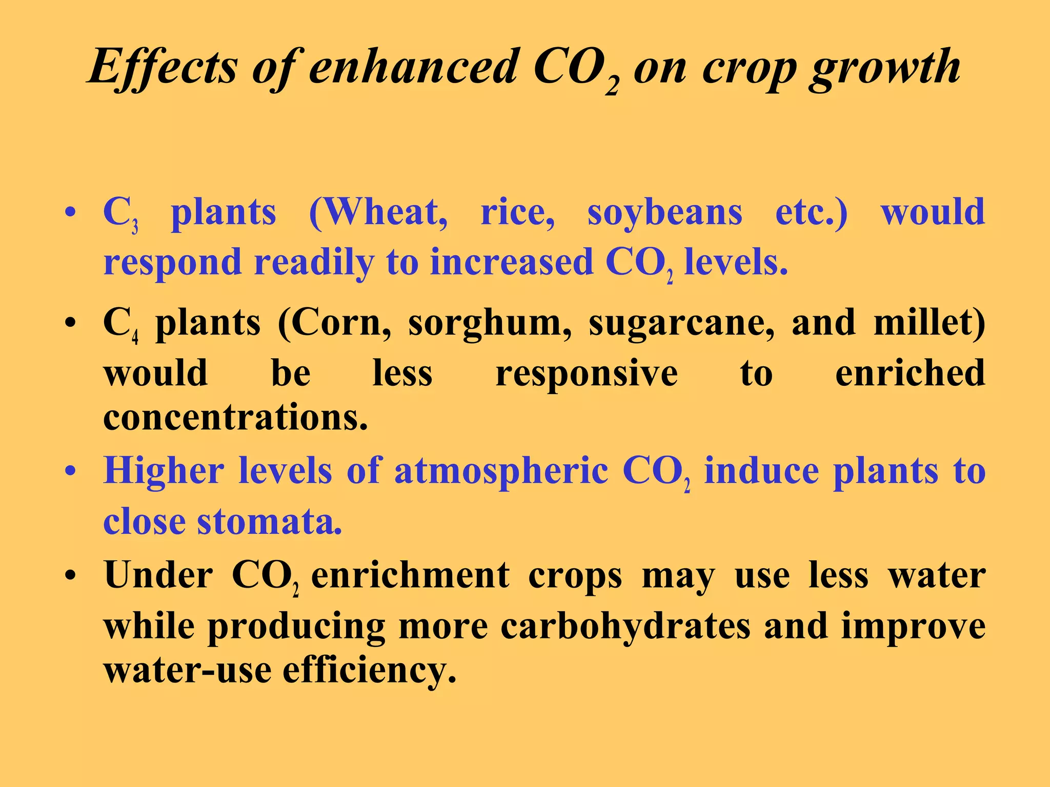 Effects of enhanced CO2 on crop growth
• C3 plants (Wheat, rice, soybeans etc.) would
respond readily to increased CO2 levels.
• C4 plants (Corn, sorghum, sugarcane, and millet)
would be less responsive to enriched
concentrations.
• Higher levels of atmospheric CO2 induce plants to
close stomata.
• Under CO2 enrichment crops may use less water
while producing more carbohydrates and improve
water-use efficiency.
 