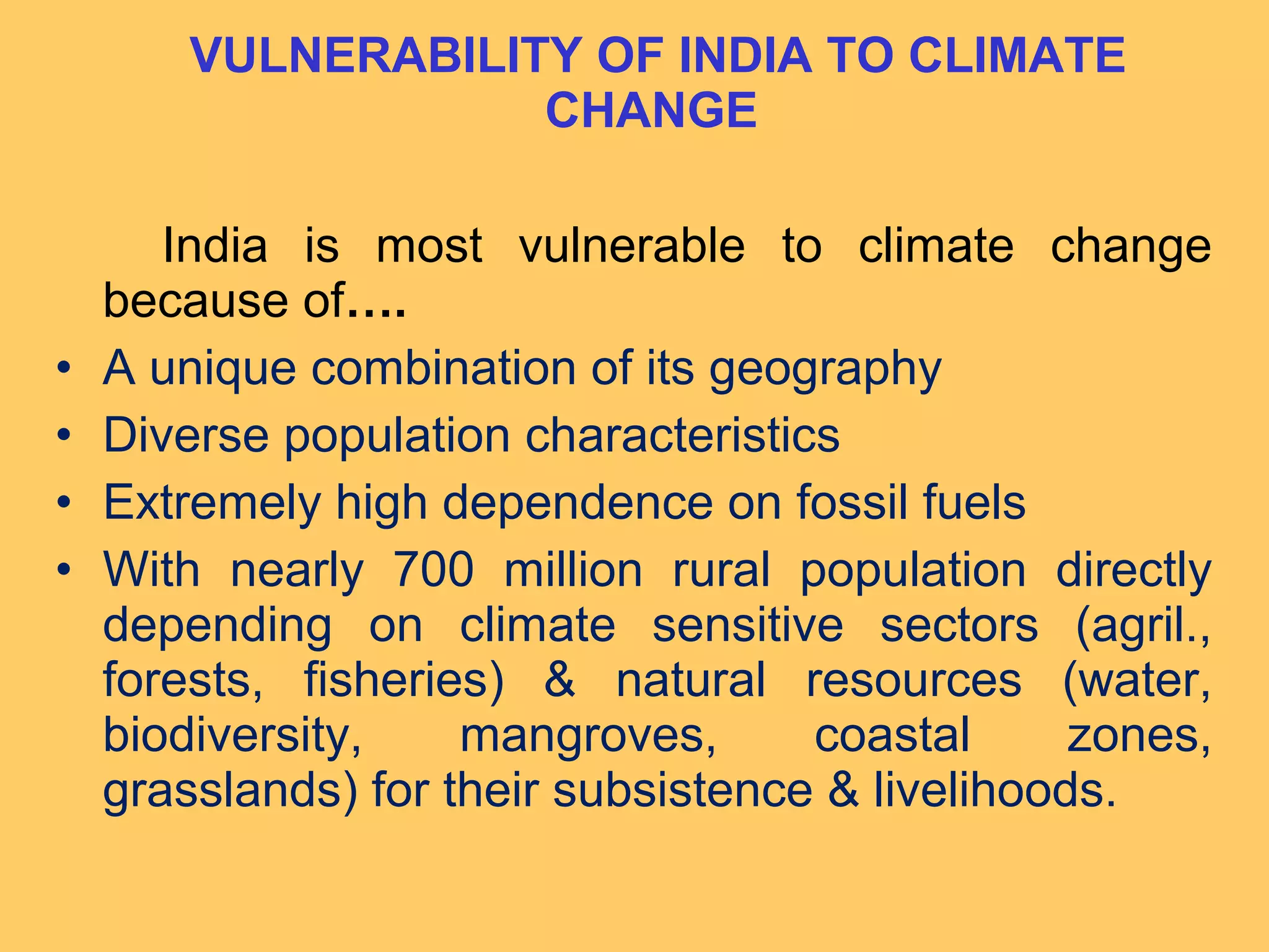 VULNERABILITY OF INDIA TO CLIMATE
CHANGE
India is most vulnerable to climate change
because of….
• A unique combination of its geography
• Diverse population characteristics
• Extremely high dependence on fossil fuels
• With nearly 700 million rural population directly
depending on climate sensitive sectors (agril.,
forests, fisheries) & natural resources (water,
biodiversity, mangroves, coastal zones,
grasslands) for their subsistence & livelihoods.
 