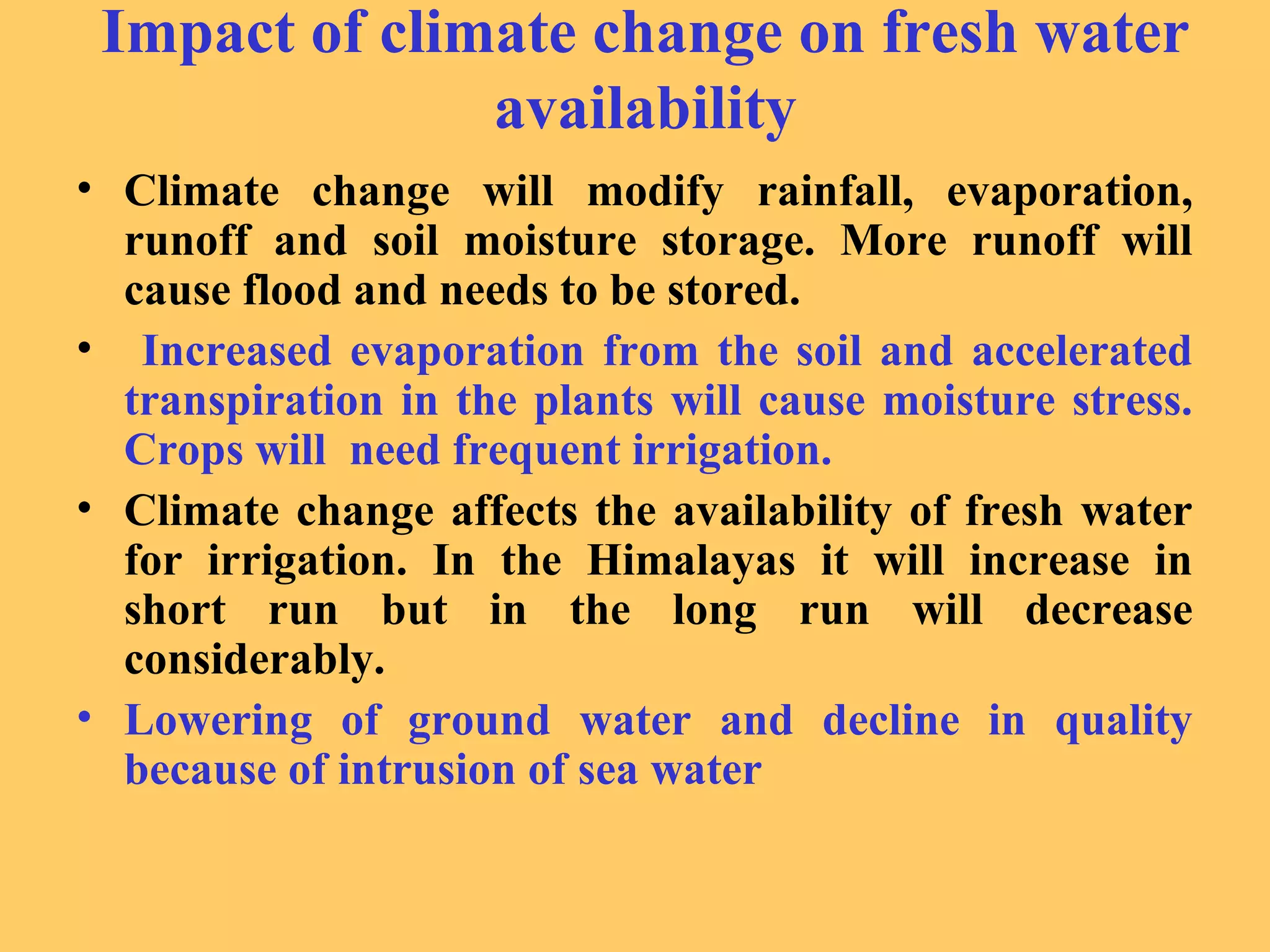 Impact of climate change on fresh water
availability
• Climate change will modify rainfall, evaporation,
runoff and soil moisture storage. More runoff will
cause flood and needs to be stored.
• Increased evaporation from the soil and accelerated
transpiration in the plants will cause moisture stress.
Crops will need frequent irrigation.
• Climate change affects the availability of fresh water
for irrigation. In the Himalayas it will increase in
short run but in the long run will decrease
considerably.
• Lowering of ground water and decline in quality
because of intrusion of sea water
 