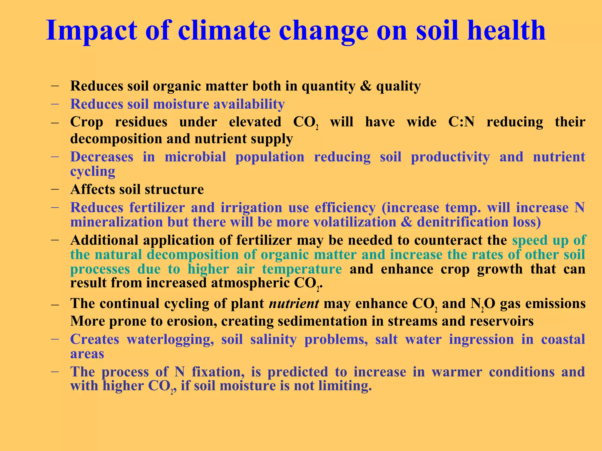 Impact of climate change on soil health
– Reduces soil organic matter both in quantity & quality
– Reduces soil moisture availability
– Crop residues under elevated CO2 will have wide C:N reducing their
decomposition and nutrient supply
– Decreases in microbial population reducing soil productivity and nutrient
cycling
– Affects soil structure
– Reduces fertilizer and irrigation use efficiency (increase temp. will increase N
mineralization but there will be more volatilization & denitrification loss)
– Additional application of fertilizer may be needed to counteract the speed up of
the natural decomposition of organic matter and increase the rates of other soil
processes due to higher air temperature and enhance crop growth that can
result from increased atmospheric CO2
.
– The continual cycling of plant nutrient may enhance CO2
and N2
O gas emissions
More prone to erosion, creating sedimentation in streams and reservoirs
– Creates waterlogging, soil salinity problems, salt water ingression in coastal
areas
– The process of N fixation, is predicted to increase in warmer conditions and
with higher CO2
, if soil moisture is not limiting.
 