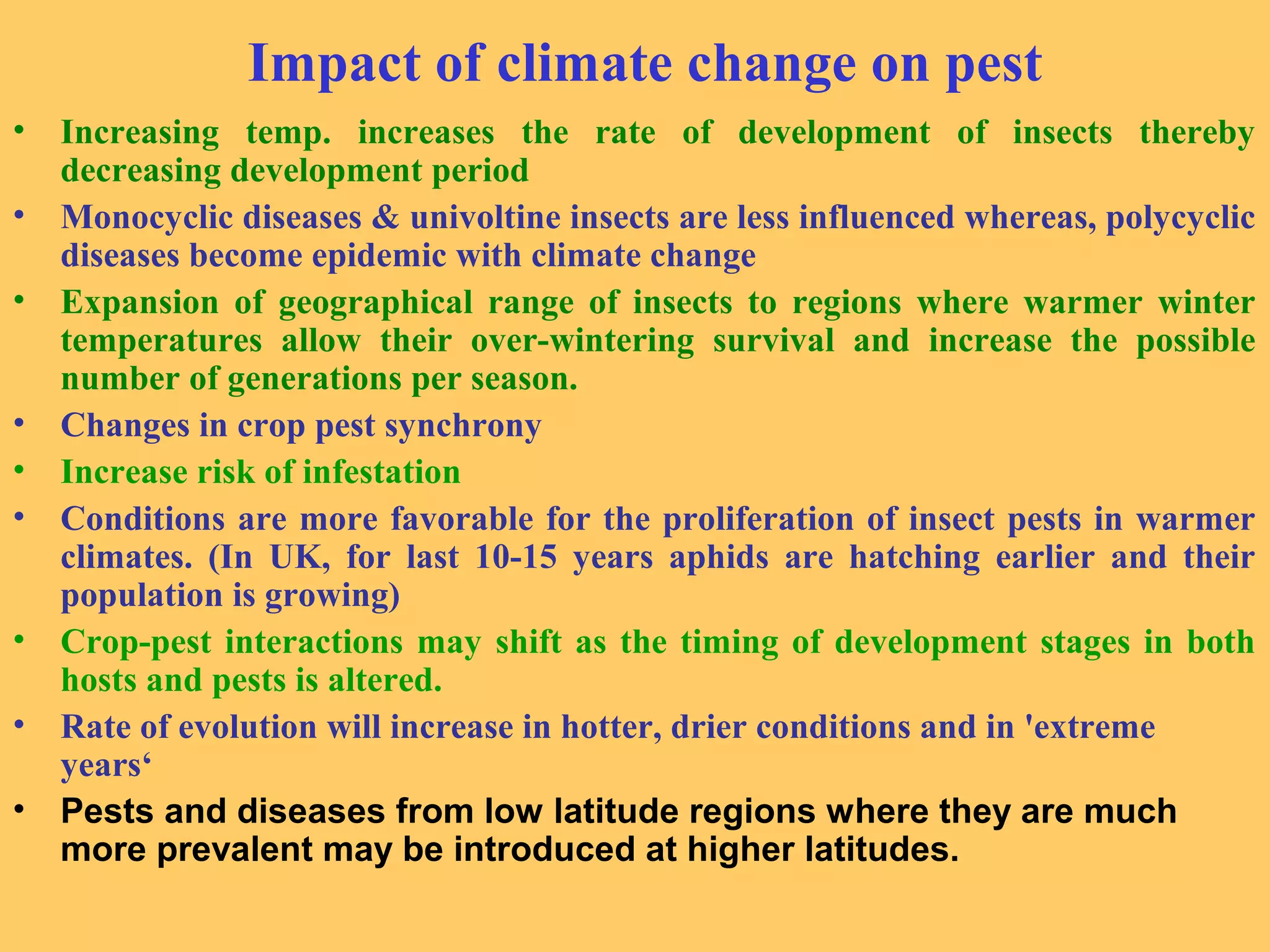 Impact of climate change on pest
• Increasing temp. increases the rate of development of insects thereby
decreasing development period
• Monocyclic diseases & univoltine insects are less influenced whereas, polycyclic
diseases become epidemic with climate change
• Expansion of geographical range of insects to regions where warmer winter
temperatures allow their over-wintering survival and increase the possible
number of generations per season.
• Changes in crop pest synchrony
• Increase risk of infestation
• Conditions are more favorable for the proliferation of insect pests in warmer
climates. (In UK, for last 10-15 years aphids are hatching earlier and their
population is growing)
• Crop-pest interactions may shift as the timing of development stages in both
hosts and pests is altered.
• Rate of evolution will increase in hotter, drier conditions and in 'extreme
years‘
• Pests and diseases from low latitude regions where they are much
more prevalent may be introduced at higher latitudes.
 