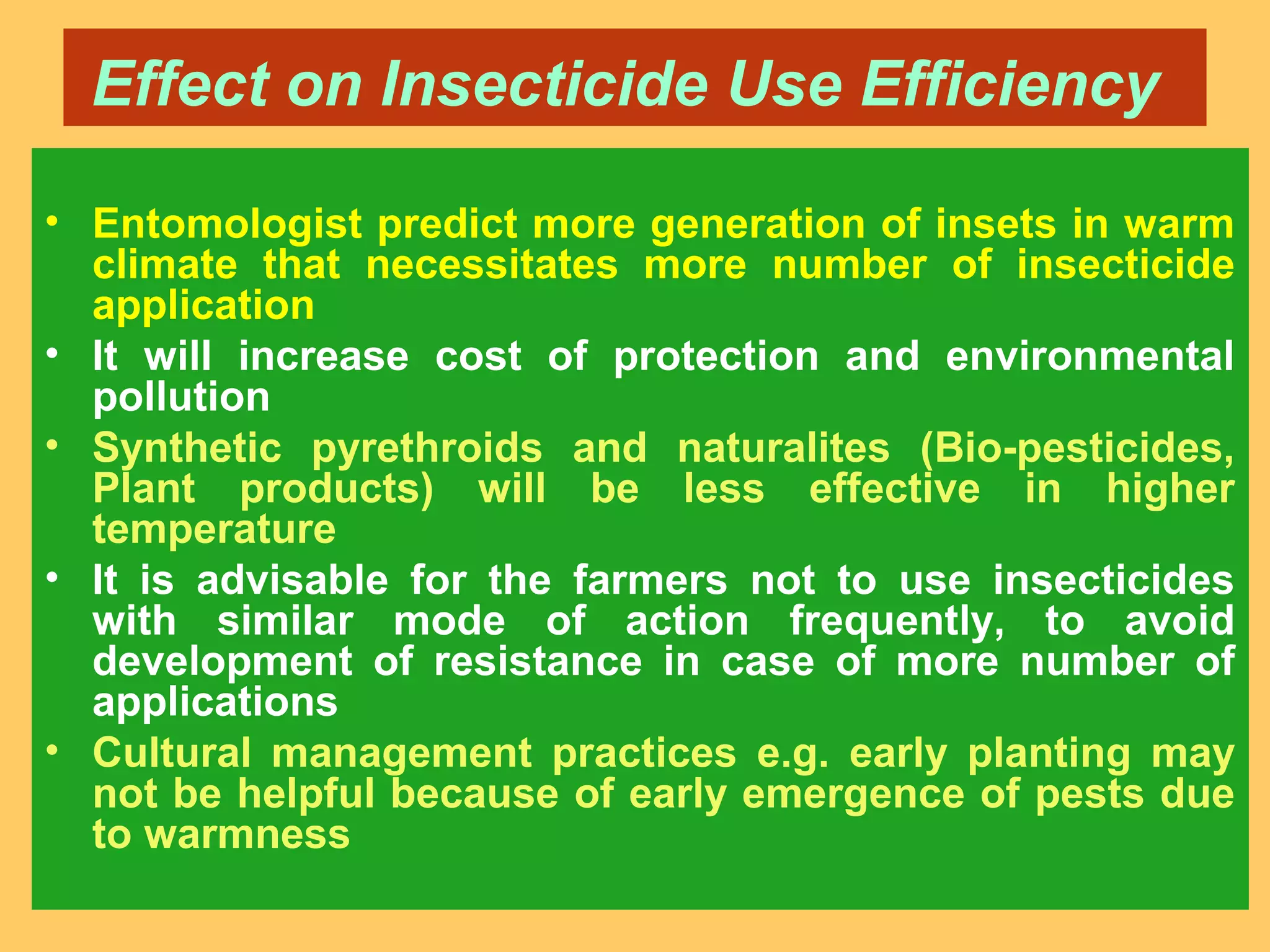 Effect on Insecticide Use Efficiency
• Entomologist predict more generation of insets in warm
climate that necessitates more number of insecticide
application
• It will increase cost of protection and environmental
pollution
• Synthetic pyrethroids and naturalites (Bio-pesticides,
Plant products) will be less effective in higher
temperature
• It is advisable for the farmers not to use insecticides
with similar mode of action frequently, to avoid
development of resistance in case of more number of
applications
• Cultural management practices e.g. early planting may
not be helpful because of early emergence of pests due
to warmness
 