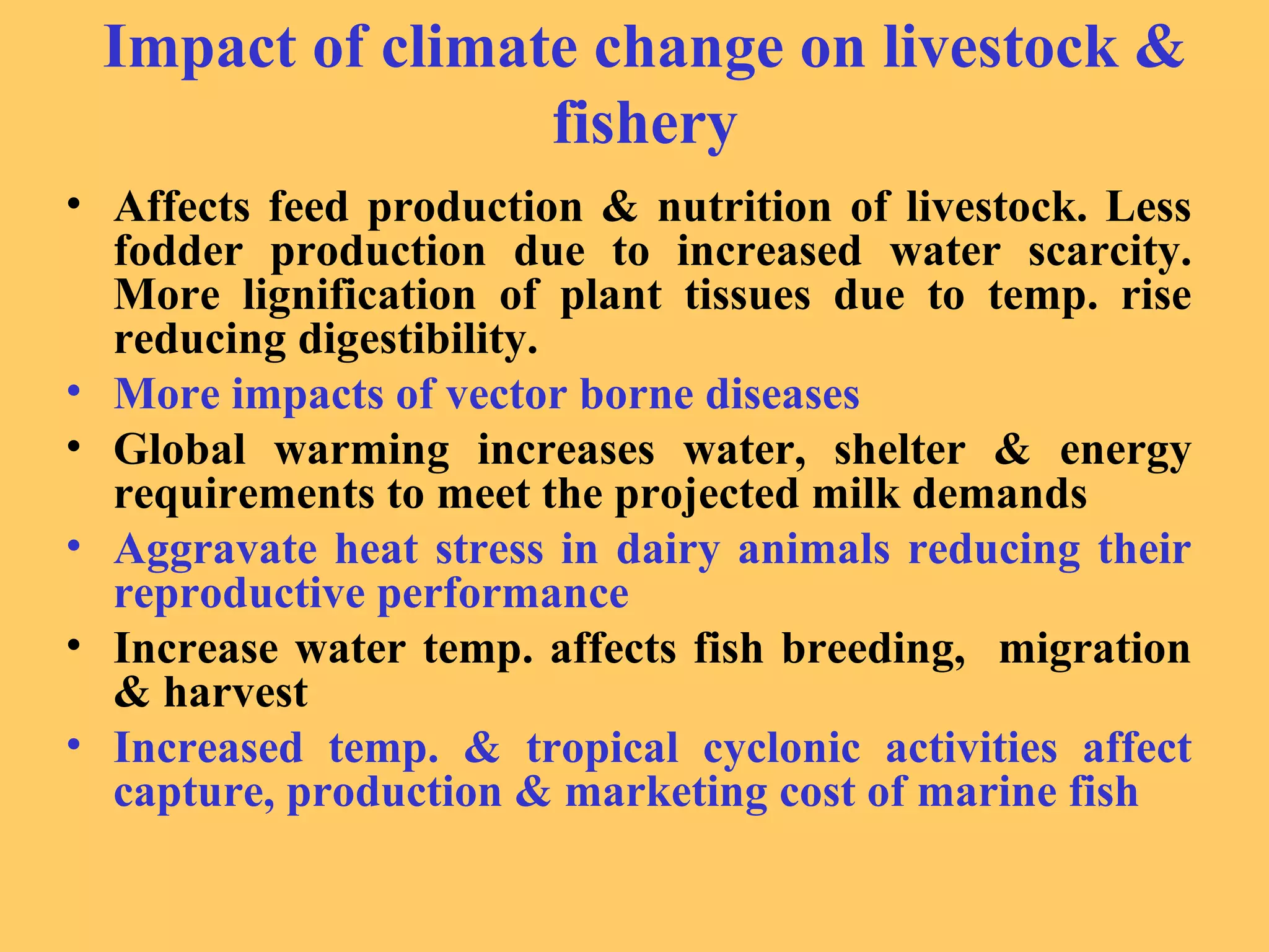 Impact of climate change on livestock &
fishery
• Affects feed production & nutrition of livestock. Less
fodder production due to increased water scarcity.
More lignification of plant tissues due to temp. rise
reducing digestibility.
• More impacts of vector borne diseases
• Global warming increases water, shelter & energy
requirements to meet the projected milk demands
• Aggravate heat stress in dairy animals reducing their
reproductive performance
• Increase water temp. affects fish breeding, migration
& harvest
• Increased temp. & tropical cyclonic activities affect
capture, production & marketing cost of marine fish
 